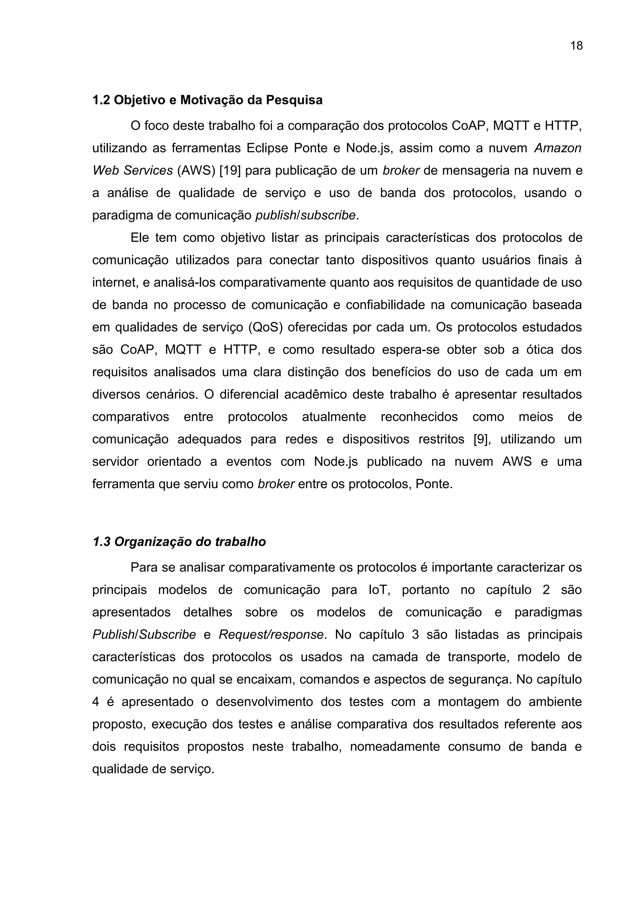 18
1.2 Objetivo e Motivação da Pesquisa
O foco deste trabalho foi a comparação dos protocolos CoAP, MQTT e HTTP,
utilizando as ferramentas Eclipse Ponte e Node.js, assim como a nuvem Amazon
Web Services (AWS) [19] para publicação de um broker de mensageria na nuvem e
a análise de qualidade de serviço e uso de banda dos protocolos, usando o
paradigma de comunicação publish/subscribe.
Ele tem como objetivo listar as principais características dos protocolos de
comunicação utilizados para conectar tanto dispositivos quanto usuários finais à
internet, e analisá-los comparativamente quanto aos requisitos de quantidade de uso
de banda no processo de comunicação e confiabilidade na comunicação baseada
em qualidades de serviço (QoS) oferecidas por cada um. Os protocolos estudados
são CoAP, MQTT e HTTP, e como resultado espera-se obter sob a ótica dos
requisitos analisados uma clara distinção dos benefícios do uso de cada um em
diversos cenários. O diferencial acadêmico deste trabalho é apresentar resultados
comparativos entre protocolos atualmente reconhecidos como meios de
comunicação adequados para redes e dispositivos restritos [9], utilizando um
servidor orientado a eventos com Node.js publicado na nuvem AWS e uma
ferramenta que serviu como broker entre os protocolos, Ponte.
1.3 Organização do trabalho
Para se analisar comparativamente os protocolos é importante caracterizar os
principais modelos de comunicação para IoT, portanto no capítulo 2 são
apresentados detalhes sobre os modelos de comunicação e paradigmas
Publish/Subscribe e Request/response. No capítulo 3 são listadas as principais
características dos protocolos os usados na camada de transporte, modelo de
comunicação no qual se encaixam, comandos e aspectos de segurança. No capítulo
4 é apresentado o desenvolvimento dos testes com a montagem do ambiente
proposto, execução dos testes e análise comparativa dos resultados referente aos
dois requisitos propostos neste trabalho, nomeadamente consumo de banda e
qualidade de serviço.
 