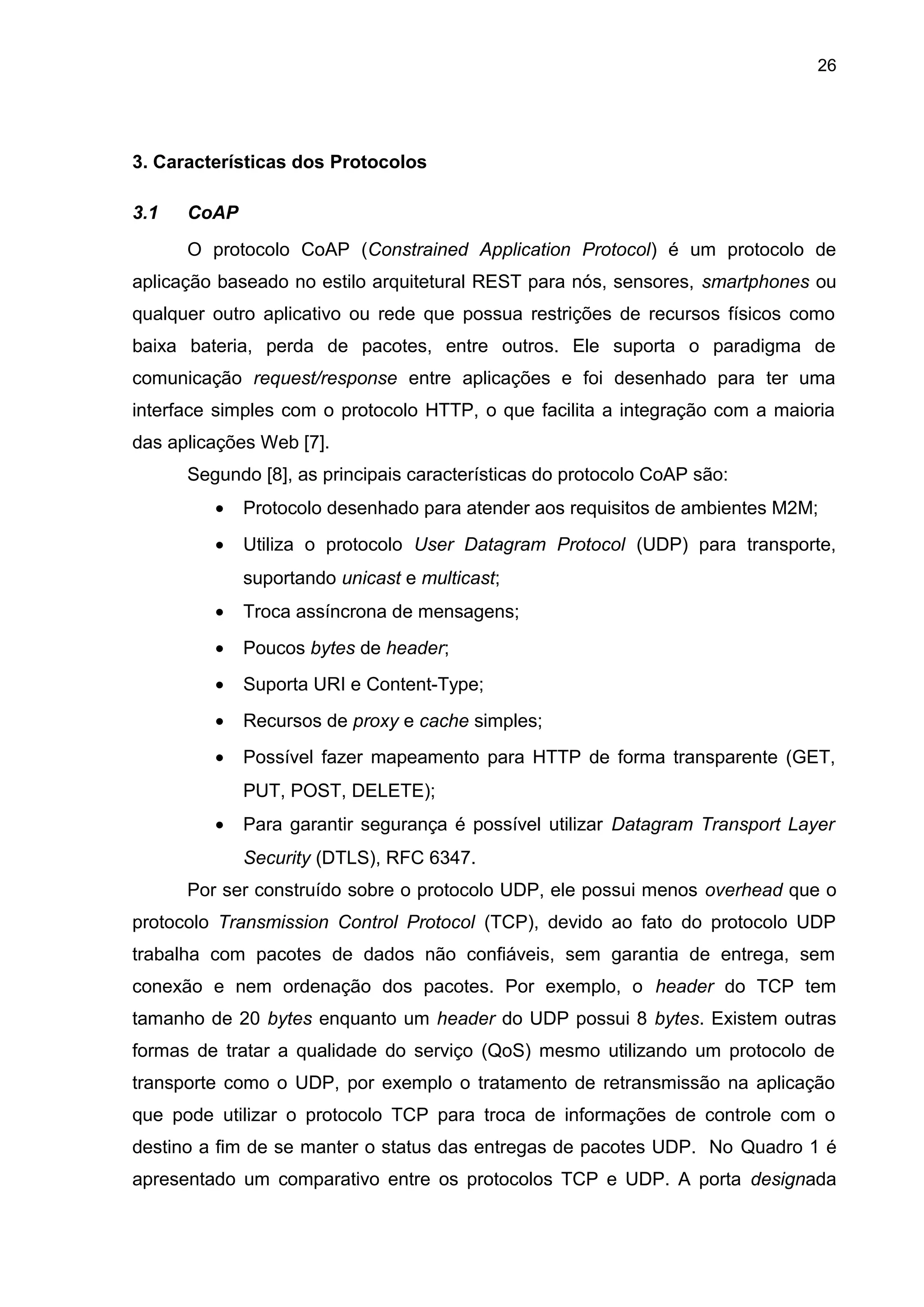 26
3. Características dos Protocolos
3.1 CoAP
O protocolo CoAP (Constrained Application Protocol) é um protocolo de
aplicação baseado no estilo arquitetural REST para nós, sensores, smartphones ou
qualquer outro aplicativo ou rede que possua restrições de recursos físicos como
baixa bateria, perda de pacotes, entre outros. Ele suporta o paradigma de
comunicação request/response entre aplicações e foi desenhado para ter uma
interface simples com o protocolo HTTP, o que facilita a integração com a maioria
das aplicações Web [7].
Segundo [8], as principais características do protocolo CoAP são:
• Protocolo desenhado para atender aos requisitos de ambientes M2M;
• Utiliza o protocolo User Datagram Protocol (UDP) para transporte,
suportando unicast e multicast;
• Troca assíncrona de mensagens;
• Poucos bytes de header;
• Suporta URI e Content-Type;
• Recursos de proxy e cache simples;
• Possível fazer mapeamento para HTTP de forma transparente (GET,
PUT, POST, DELETE);
• Para garantir segurança é possível utilizar Datagram Transport Layer
Security (DTLS), RFC 6347.
Por ser construído sobre o protocolo UDP, ele possui menos overhead que o
protocolo Transmission Control Protocol (TCP), devido ao fato do protocolo UDP
trabalha com pacotes de dados não confiáveis, sem garantia de entrega, sem
conexão e nem ordenação dos pacotes. Por exemplo, o header do TCP tem
tamanho de 20 bytes enquanto um header do UDP possui 8 bytes. Existem outras
formas de tratar a qualidade do serviço (QoS) mesmo utilizando um protocolo de
transporte como o UDP, por exemplo o tratamento de retransmissão na aplicação
que pode utilizar o protocolo TCP para troca de informações de controle com o
destino a fim de se manter o status das entregas de pacotes UDP. No Quadro 1 é
apresentado um comparativo entre os protocolos TCP e UDP. A porta designada
 