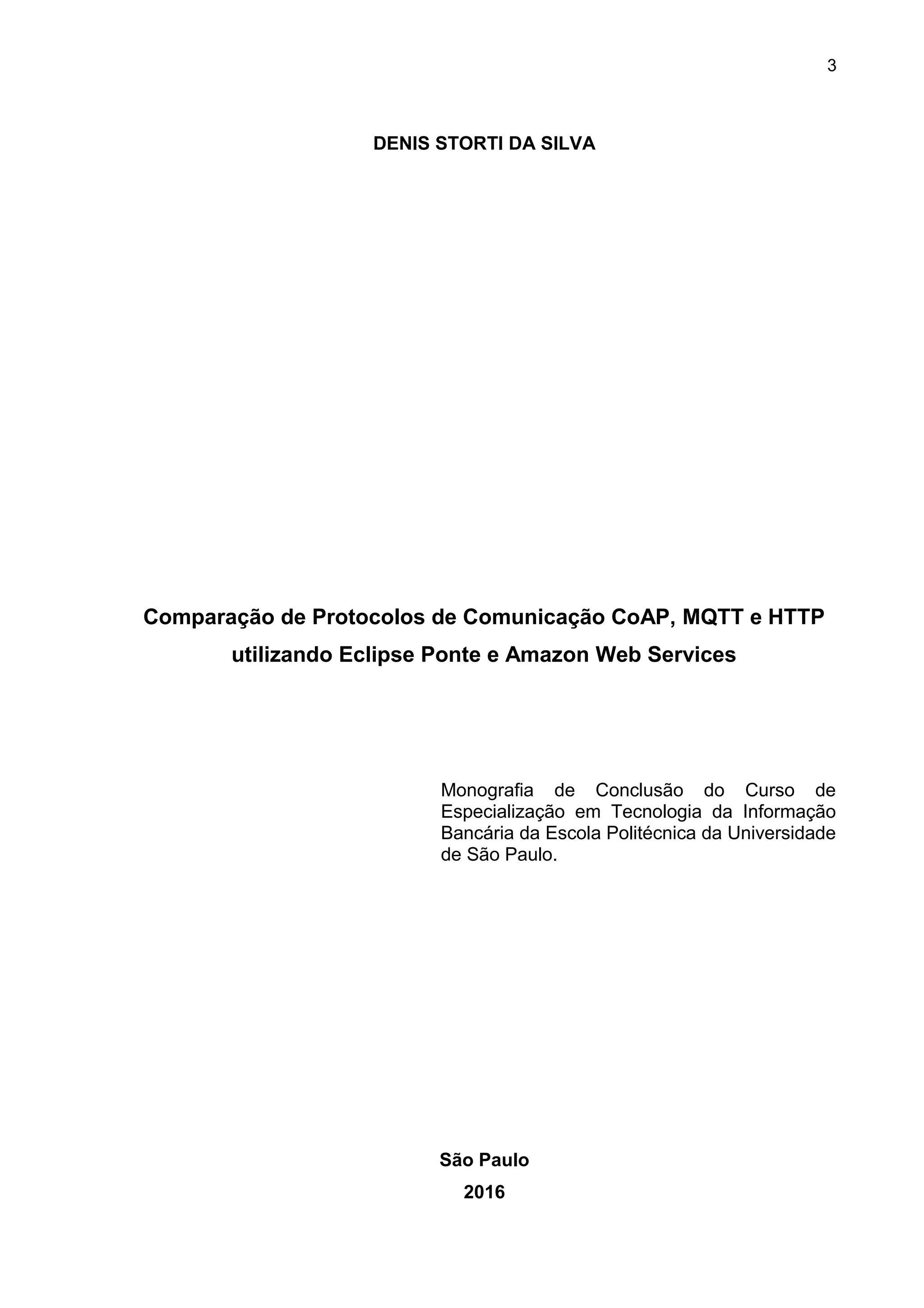 3
DENIS STORTI DA SILVA
Comparação de Protocolos de Comunicação CoAP, MQTT e HTTP
utilizando Eclipse Ponte e Amazon Web Services
Monografia de Conclusão do Curso de
Especialização em Tecnologia da Informação
Bancária da Escola Politécnica da Universidade
de São Paulo.
São Paulo
2016
 