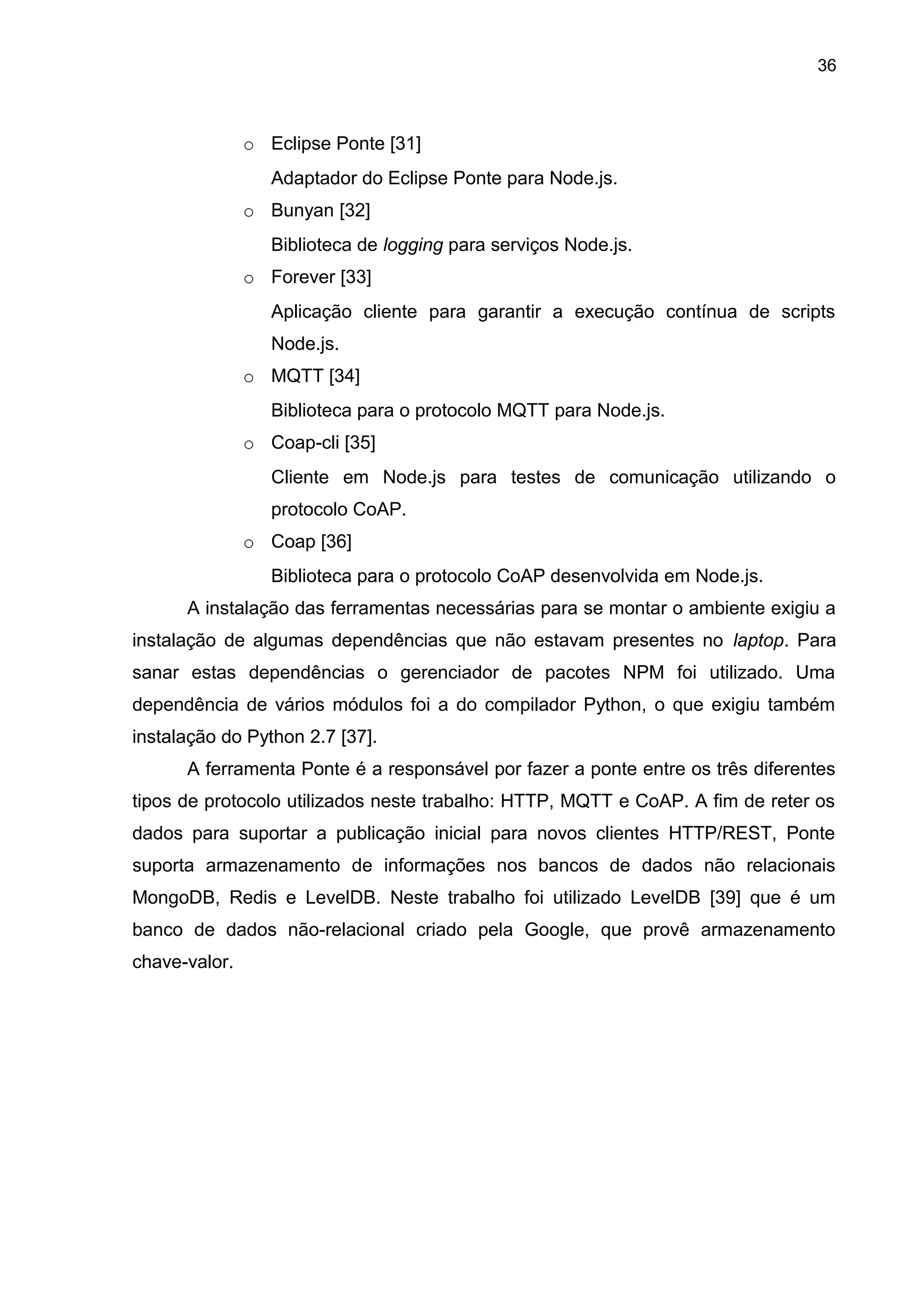 36
o Eclipse Ponte [31]
Adaptador do Eclipse Ponte para Node.js.
o Bunyan [32]
Biblioteca de logging para serviços Node.js.
o Forever [33]
Aplicação cliente para garantir a execução contínua de scripts
Node.js.
o MQTT [34]
Biblioteca para o protocolo MQTT para Node.js.
o Coap-cli [35]
Cliente em Node.js para testes de comunicação utilizando o
protocolo CoAP.
o Coap [36]
Biblioteca para o protocolo CoAP desenvolvida em Node.js.
A instalação das ferramentas necessárias para se montar o ambiente exigiu a
instalação de algumas dependências que não estavam presentes no laptop. Para
sanar estas dependências o gerenciador de pacotes NPM foi utilizado. Uma
dependência de vários módulos foi a do compilador Python, o que exigiu também
instalação do Python 2.7 [37].
A ferramenta Ponte é a responsável por fazer a ponte entre os três diferentes
tipos de protocolo utilizados neste trabalho: HTTP, MQTT e CoAP. A fim de reter os
dados para suportar a publicação inicial para novos clientes HTTP/REST, Ponte
suporta armazenamento de informações nos bancos de dados não relacionais
MongoDB, Redis e LevelDB. Neste trabalho foi utilizado LevelDB [39] que é um
banco de dados não-relacional criado pela Google, que provê armazenamento
chave-valor.
 