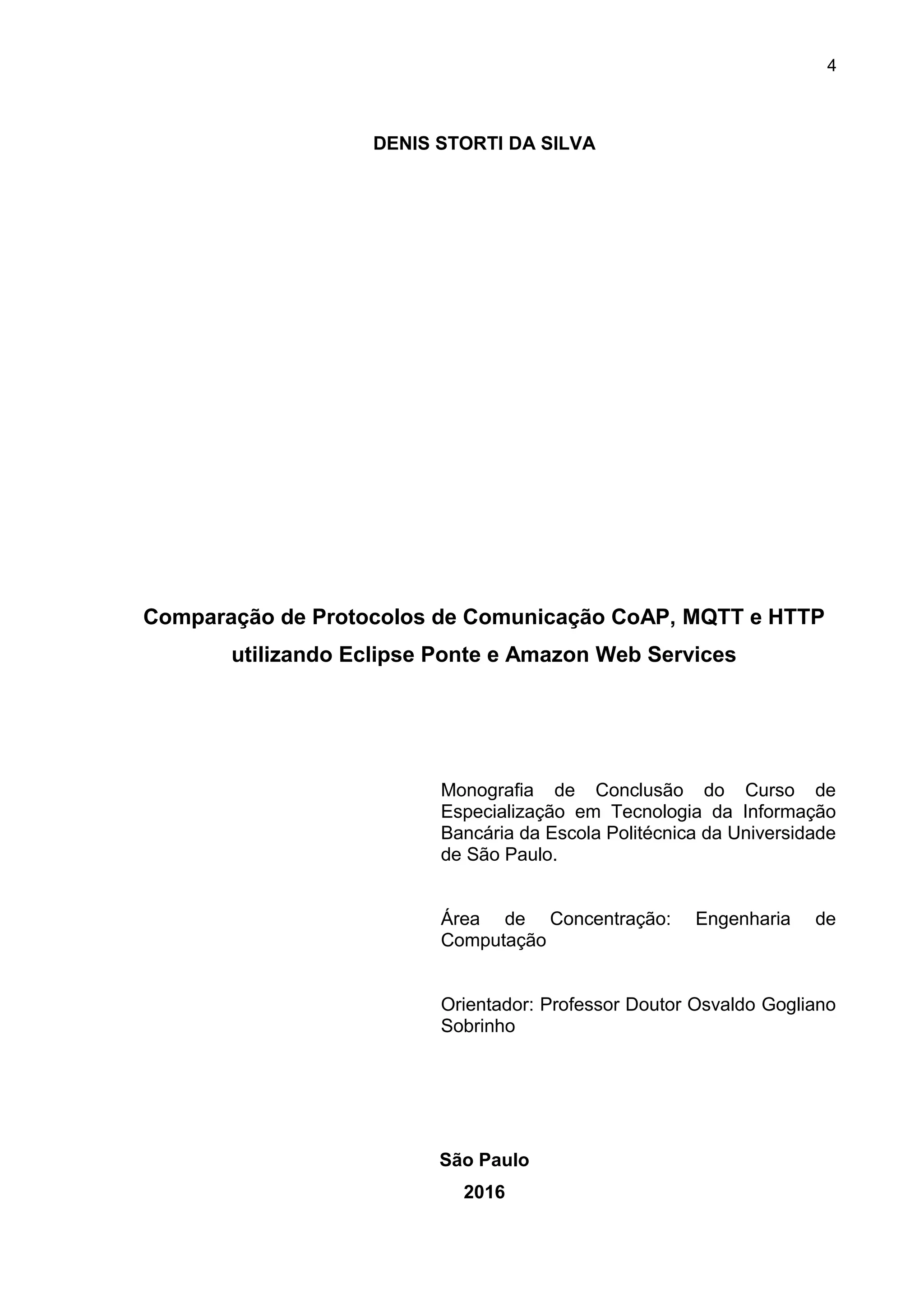 4
DENIS STORTI DA SILVA
Comparação de Protocolos de Comunicação CoAP, MQTT e HTTP
utilizando Eclipse Ponte e Amazon Web Services
Monografia de Conclusão do Curso de
Especialização em Tecnologia da Informação
Bancária da Escola Politécnica da Universidade
de São Paulo.
Área de Concentração: Engenharia de
Computação
Orientador: Professor Doutor Osvaldo Gogliano
Sobrinho
São Paulo
2016
 