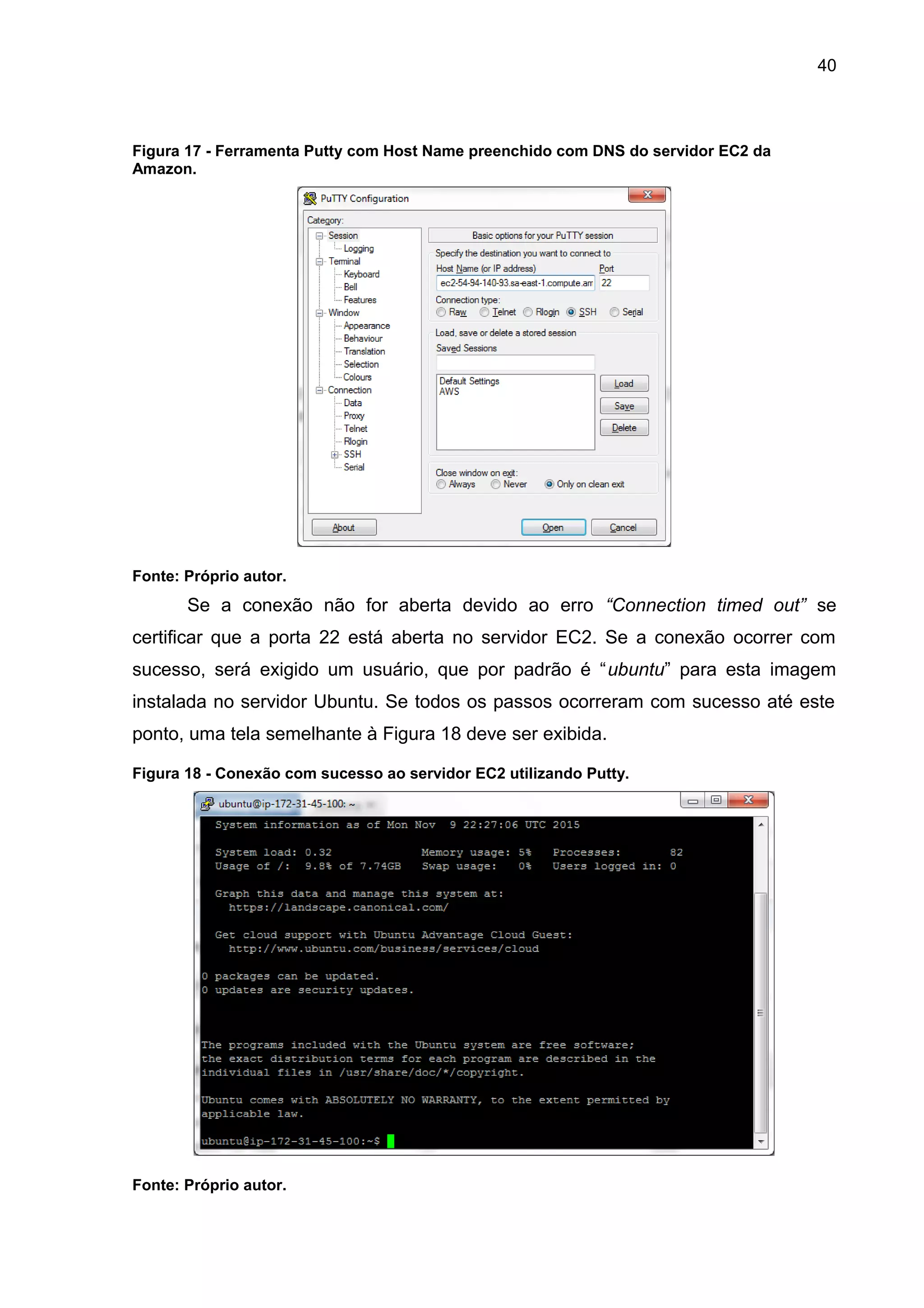40
Figura 17 - Ferramenta Putty com Host Name preenchido com DNS do servidor EC2 da
Amazon.
Fonte: Próprio autor.
Se a conexão não for aberta devido ao erro “Connection timed out” se
certificar que a porta 22 está aberta no servidor EC2. Se a conexão ocorrer com
sucesso, será exigido um usuário, que por padrão é “ubuntu” para esta imagem
instalada no servidor Ubuntu. Se todos os passos ocorreram com sucesso até este
ponto, uma tela semelhante à Figura 18 deve ser exibida.
Figura 18 - Conexão com sucesso ao servidor EC2 utilizando Putty.
Fonte: Próprio autor.
 
