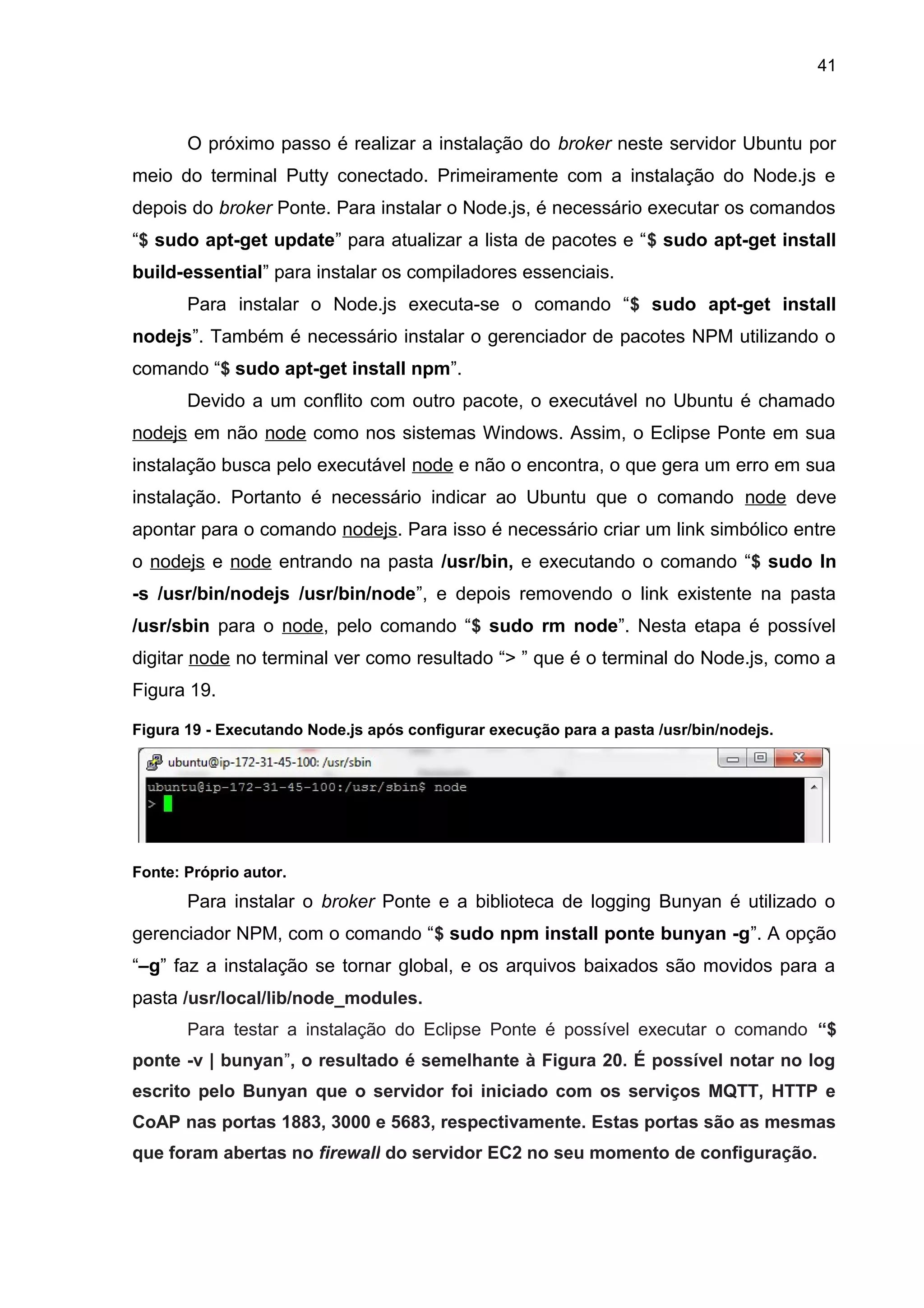 41
O próximo passo é realizar a instalação do broker neste servidor Ubuntu por
meio do terminal Putty conectado. Primeiramente com a instalação do Node.js e
depois do broker Ponte. Para instalar o Node.js, é necessário executar os comandos
“$ sudo apt-get update” para atualizar a lista de pacotes e “$ sudo apt-get install
build-essential” para instalar os compiladores essenciais.
Para instalar o Node.js executa-se o comando “$ sudo apt-get install
nodejs”. Também é necessário instalar o gerenciador de pacotes NPM utilizando o
comando “$ sudo apt-get install npm”.
Devido a um conflito com outro pacote, o executável no Ubuntu é chamado
nodejs em não node como nos sistemas Windows. Assim, o Eclipse Ponte em sua
instalação busca pelo executável node e não o encontra, o que gera um erro em sua
instalação. Portanto é necessário indicar ao Ubuntu que o comando node deve
apontar para o comando nodejs. Para isso é necessário criar um link simbólico entre
o nodejs e node entrando na pasta /usr/bin, e executando o comando “$ sudo ln
-s /usr/bin/nodejs /usr/bin/node”, e depois removendo o link existente na pasta
/usr/sbin para o node, pelo comando “$ sudo rm node”. Nesta etapa é possível
digitar node no terminal ver como resultado “> ” que é o terminal do Node.js, como a
Figura 19.
Figura 19 - Executando Node.js após configurar execução para a pasta /usr/bin/nodejs.
Fonte: Próprio autor.
Para instalar o broker Ponte e a biblioteca de logging Bunyan é utilizado o
gerenciador NPM, com o comando “$ sudo npm install ponte bunyan -g”. A opção
“–g” faz a instalação se tornar global, e os arquivos baixados são movidos para a
pasta /usr/local/lib/node_modules.
Para testar a instalação do Eclipse Ponte é possível executar o comando “$
ponte -v | bunyan”, o resultado é semelhante à Figura 20. É possível notar no log
escrito pelo Bunyan que o servidor foi iniciado com os serviços MQTT, HTTP e
CoAP nas portas 1883, 3000 e 5683, respectivamente. Estas portas são as mesmas
que foram abertas no firewall do servidor EC2 no seu momento de configuração.
 