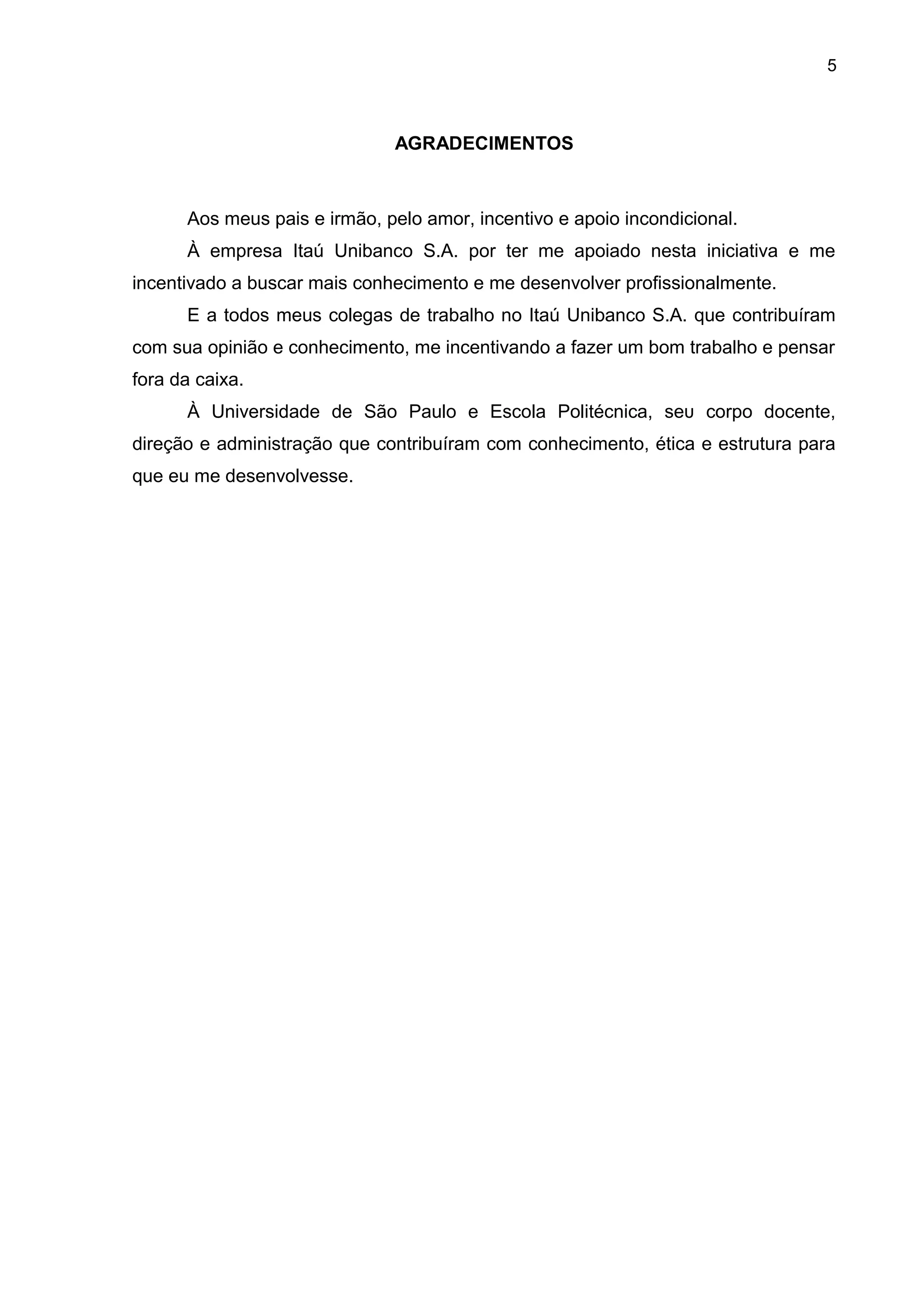 5
AGRADECIMENTOS
Aos meus pais e irmão, pelo amor, incentivo е apoio incondicional.
À empresa Itaú Unibanco S.A. por ter me apoiado nesta iniciativa e me
incentivado a buscar mais conhecimento e me desenvolver profissionalmente.
E a todos meus colegas de trabalho no Itaú Unibanco S.A. que contribuíram
com sua opinião e conhecimento, me incentivando a fazer um bom trabalho e pensar
fora da caixa.
À Universidade de São Paulo e Escola Politécnica, sеυ corpo docente,
direção е administração que contribuíram com conhecimento, ética e estrutura para
que eu me desenvolvesse.
 
