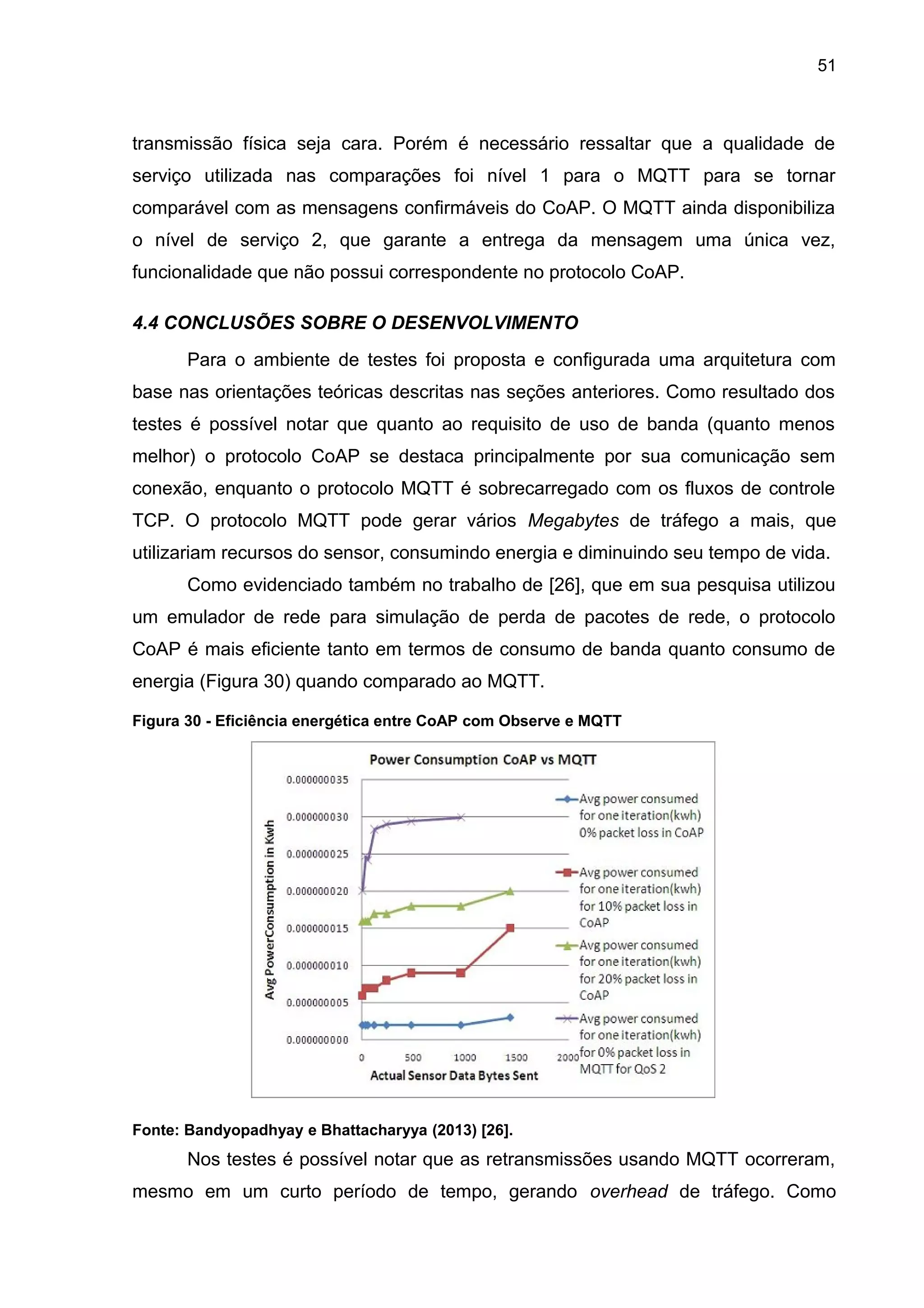 51
transmissão física seja cara. Porém é necessário ressaltar que a qualidade de
serviço utilizada nas comparações foi nível 1 para o MQTT para se tornar
comparável com as mensagens confirmáveis do CoAP. O MQTT ainda disponibiliza
o nível de serviço 2, que garante a entrega da mensagem uma única vez,
funcionalidade que não possui correspondente no protocolo CoAP.
4.4 CONCLUSÕES SOBRE O DESENVOLVIMENTO
Para o ambiente de testes foi proposta e configurada uma arquitetura com
base nas orientações teóricas descritas nas seções anteriores. Como resultado dos
testes é possível notar que quanto ao requisito de uso de banda (quanto menos
melhor) o protocolo CoAP se destaca principalmente por sua comunicação sem
conexão, enquanto o protocolo MQTT é sobrecarregado com os fluxos de controle
TCP. O protocolo MQTT pode gerar vários Megabytes de tráfego a mais, que
utilizariam recursos do sensor, consumindo energia e diminuindo seu tempo de vida.
Como evidenciado também no trabalho de [26], que em sua pesquisa utilizou
um emulador de rede para simulação de perda de pacotes de rede, o protocolo
CoAP é mais eficiente tanto em termos de consumo de banda quanto consumo de
energia (Figura 30) quando comparado ao MQTT.
Figura 30 - Eficiência energética entre CoAP com Observe e MQTT
Fonte: Bandyopadhyay e Bhattacharyya (2013) [26].
Nos testes é possível notar que as retransmissões usando MQTT ocorreram,
mesmo em um curto período de tempo, gerando overhead de tráfego. Como
 
