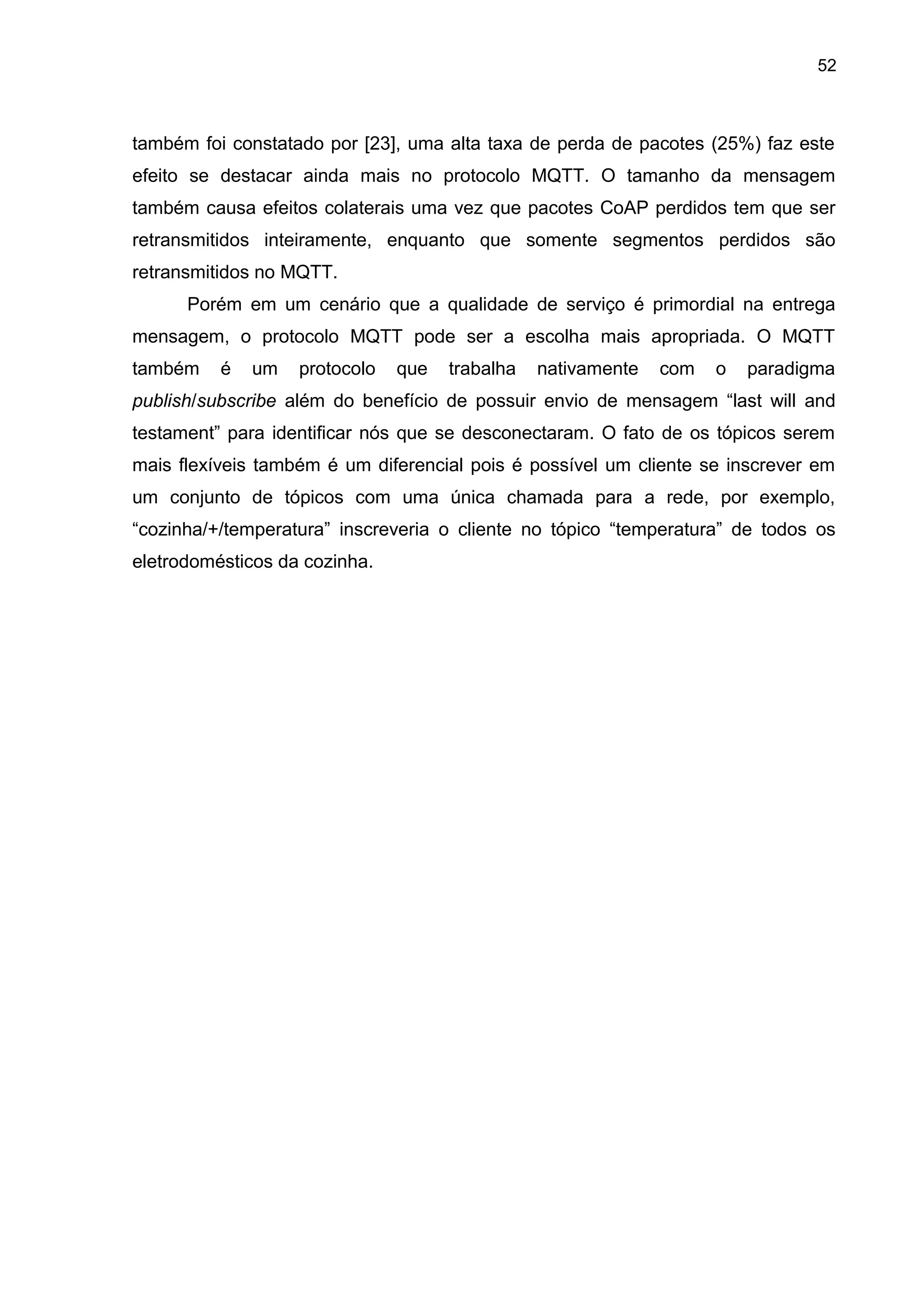 52
também foi constatado por [23], uma alta taxa de perda de pacotes (25%) faz este
efeito se destacar ainda mais no protocolo MQTT. O tamanho da mensagem
também causa efeitos colaterais uma vez que pacotes CoAP perdidos tem que ser
retransmitidos inteiramente, enquanto que somente segmentos perdidos são
retransmitidos no MQTT.
Porém em um cenário que a qualidade de serviço é primordial na entrega
mensagem, o protocolo MQTT pode ser a escolha mais apropriada. O MQTT
também é um protocolo que trabalha nativamente com o paradigma
publish/subscribe além do benefício de possuir envio de mensagem “last will and
testament” para identificar nós que se desconectaram. O fato de os tópicos serem
mais flexíveis também é um diferencial pois é possível um cliente se inscrever em
um conjunto de tópicos com uma única chamada para a rede, por exemplo,
“cozinha/+/temperatura” inscreveria o cliente no tópico “temperatura” de todos os
eletrodomésticos da cozinha.
 