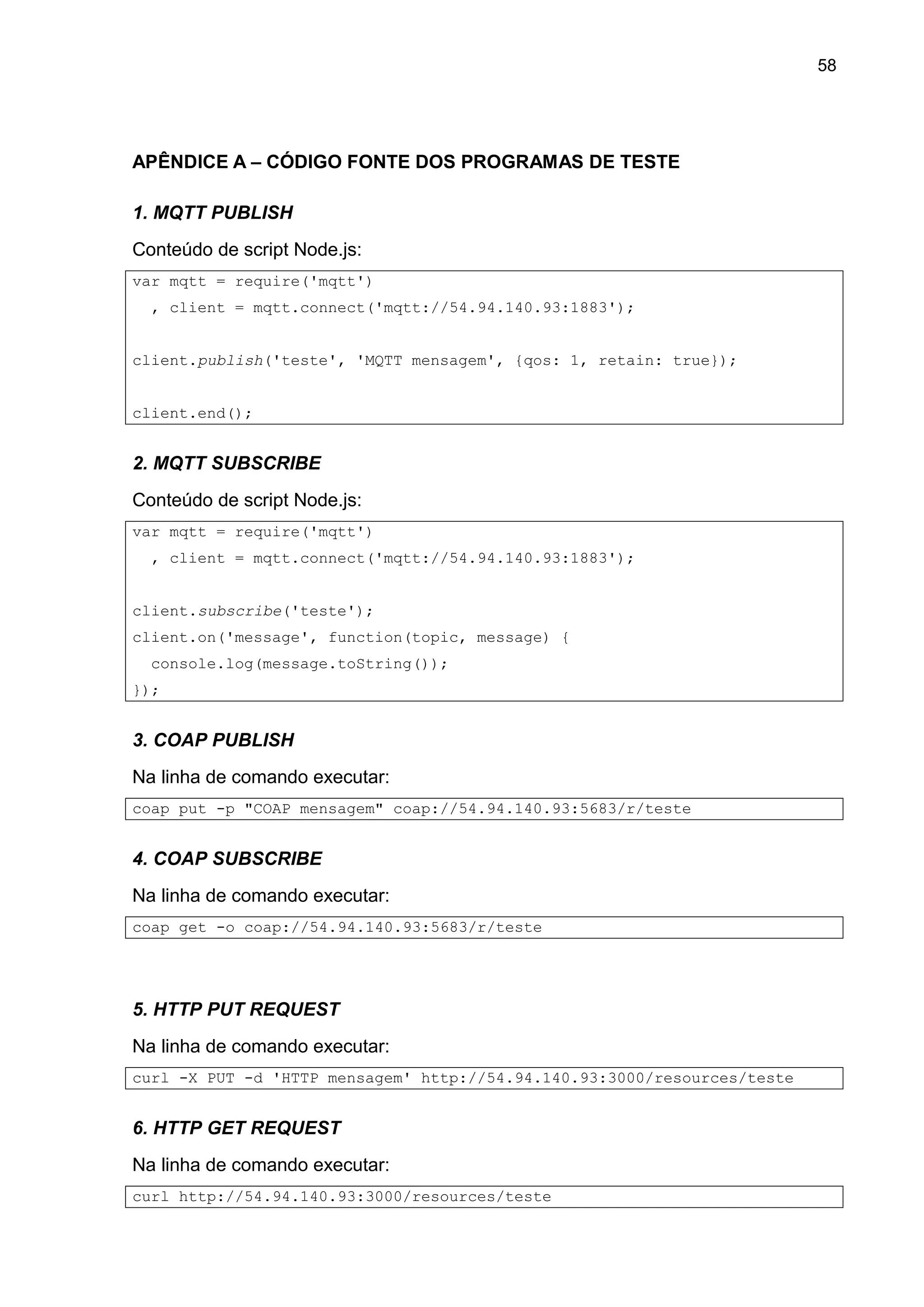 58
APÊNDICE A – CÓDIGO FONTE DOS PROGRAMAS DE TESTE
1. MQTT PUBLISH
Conteúdo de script Node.js:
var mqtt = require('mqtt')
, client = mqtt.connect('mqtt://54.94.140.93:1883');
client.publish('teste', 'MQTT mensagem', {qos: 1, retain: true});
client.end();
2. MQTT SUBSCRIBE
Conteúdo de script Node.js:
var mqtt = require('mqtt')
, client = mqtt.connect('mqtt://54.94.140.93:1883');
client.subscribe('teste');
client.on('message', function(topic, message) {
console.log(message.toString());
});
3. COAP PUBLISH
Na linha de comando executar:
coap put -p "COAP mensagem" coap://54.94.140.93:5683/r/teste
4. COAP SUBSCRIBE
Na linha de comando executar:
coap get -o coap://54.94.140.93:5683/r/teste
5. HTTP PUT REQUEST
Na linha de comando executar:
curl -X PUT -d 'HTTP mensagem' http://54.94.140.93:3000/resources/teste
6. HTTP GET REQUEST
Na linha de comando executar:
curl http://54.94.140.93:3000/resources/teste
 