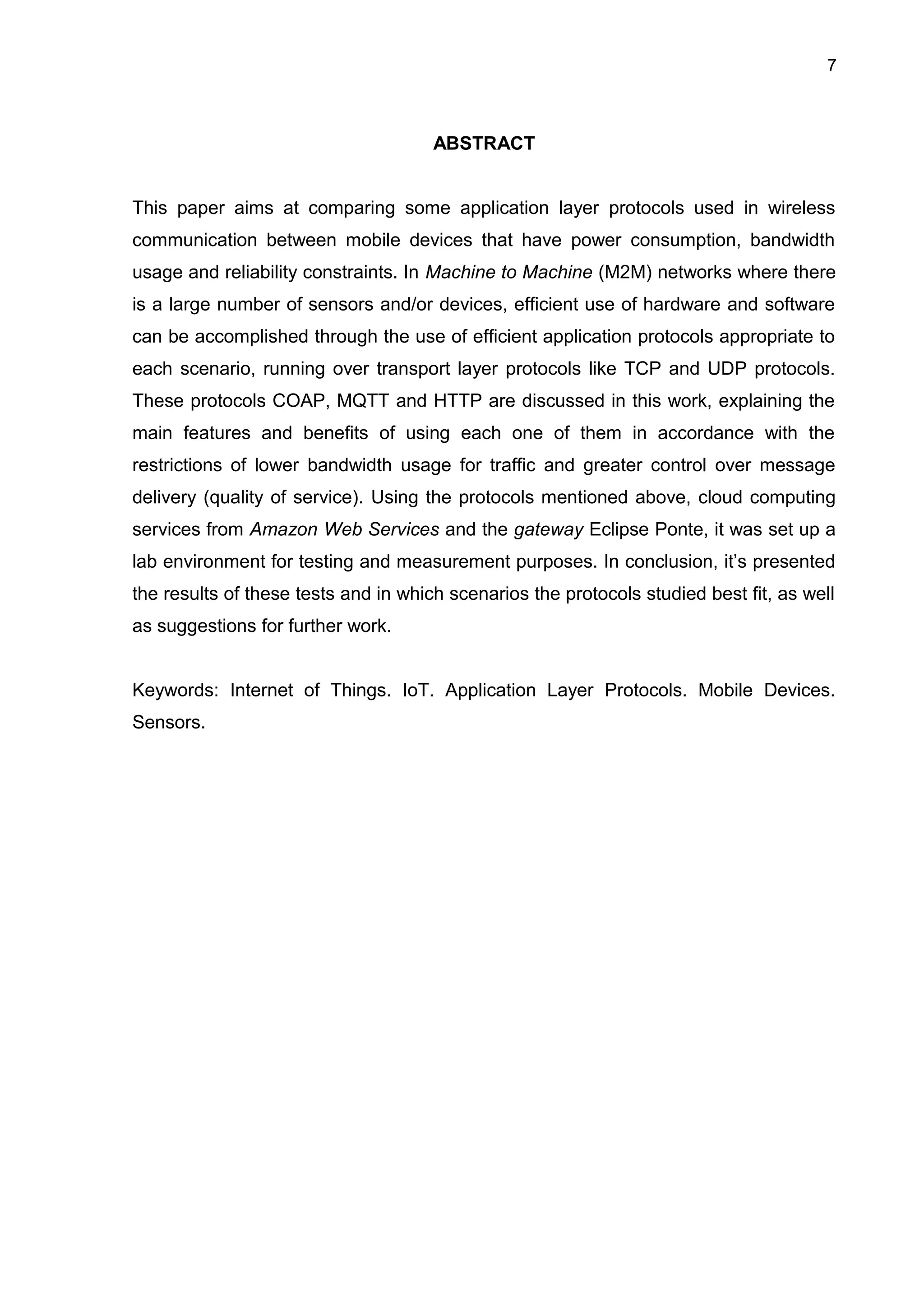 7
ABSTRACT
This paper aims at comparing some application layer protocols used in wireless
communication between mobile devices that have power consumption, bandwidth
usage and reliability constraints. In Machine to Machine (M2M) networks where there
is a large number of sensors and/or devices, efficient use of hardware and software
can be accomplished through the use of efficient application protocols appropriate to
each scenario, running over transport layer protocols like TCP and UDP protocols.
These protocols COAP, MQTT and HTTP are discussed in this work, explaining the
main features and benefits of using each one of them in accordance with the
restrictions of lower bandwidth usage for traffic and greater control over message
delivery (quality of service). Using the protocols mentioned above, cloud computing
services from Amazon Web Services and the gateway Eclipse Ponte, it was set up a
lab environment for testing and measurement purposes. In conclusion, it’s presented
the results of these tests and in which scenarios the protocols studied best fit, as well
as suggestions for further work.
Keywords: Internet of Things. IoT. Application Layer Protocols. Mobile Devices.
Sensors.
 