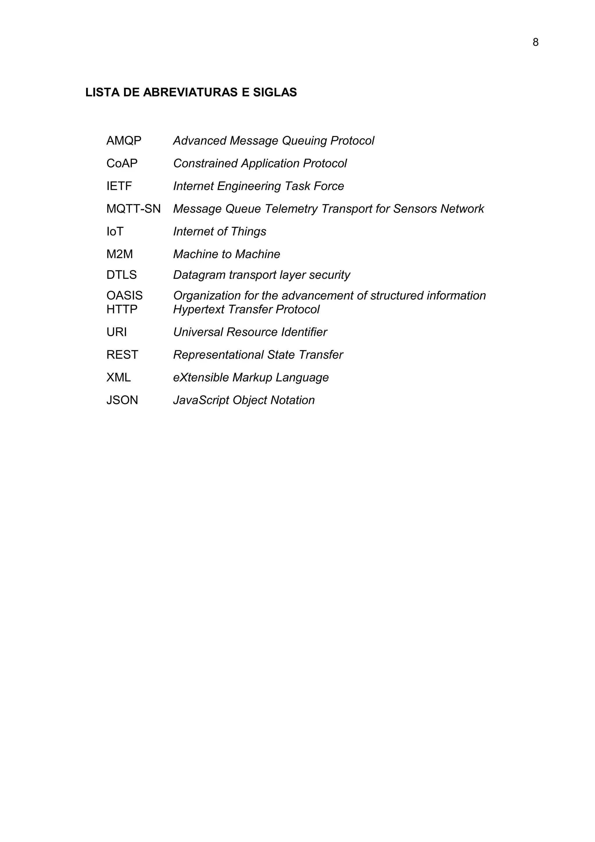 8
LISTA DE ABREVIATURAS E SIGLAS
AMQP Advanced Message Queuing Protocol
CoAP Constrained Application Protocol
IETF Internet Engineering Task Force
MQTT-SN Message Queue Telemetry Transport for Sensors Network
IoT Internet of Things
M2M
DTLS
OASIS
Machine to Machine
Datagram transport layer security
Organization for the advancement of structured information
HTTP Hypertext Transfer Protocol
URI Universal Resource Identifier
REST Representational State Transfer
XML eXtensible Markup Language
JSON JavaScript Object Notation
 