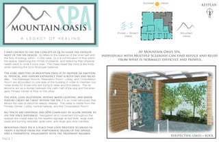 I have chosen to use the concept of Qi to guide the develop-
ment of the spa design. Qi refers to the balance of the inner self and
the flow of energy within. In this case, Qi is a combination of flow within
the space, balancing the minds of patients, and restoring their physical
health back to what it once was. The Oasis heals the mind & the body
while restoring the Qi to its proper balance.
The core objective of Mountain Oasis is to provide an emotion-
al, physical, and sensory experience that is both safe and relax-
ing. The Massage Rooms, Relaxation Room, Lobby, and Consultation
Room are all located on one side of the building in order to maintain low
noise levels for those who are trying to relax and find peace. The re-
strooms act as a divider between the calm half of the spa and the ener-
getic Fitness Center & Pool on the other.
The pool, lush vegetation, intense mood lighting, and water
feature create an "oasis" within the spa. It is an inner sanctuary that
allows the user to become deeply relaxed. The oasis is visible from the
Fitness Center, Lobby, central hallway, and the Consultation Room.
All spaces are universal and ADA compliant to allow anyone to
use the space naturally. Navigation and movement throughout the
spaces are made easy by the labeled signage at eye level, large walk-
ways and turning radiuses, grab bars, and large grip door handles.
Mountain Oasis Spa is a place that gives Multiple Sclerosis pa-
tients a retreat from the symptomatic rigors of the disease,
and a therapeutic engagement with the treatment regimen.
KEYPLAN
N
A L E G A C Y O F H E A L I N G
SPAMOUNTAIN OASIS
PERSPECTIVE: OASIS + POOL
At Mountain Oasis Spa,
individuals with Multiple Sclerosis can find refuge and relief
from what is normally difficult and painful.
Forest + Stream
Views
Mountain
Views
Sunniest Views
PAGE 1
 