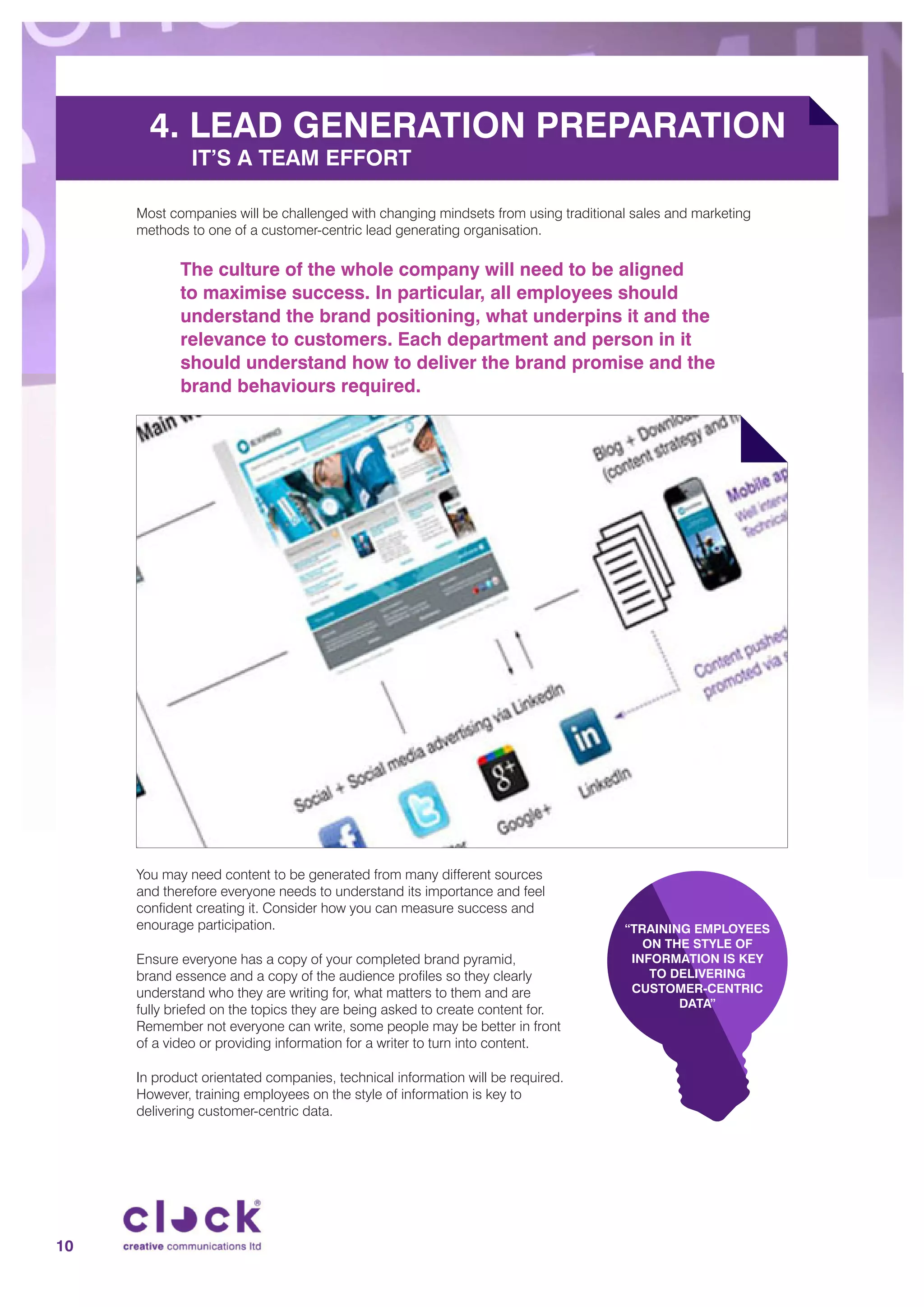 4. LEAD GENERATION PREPARATION
IT’S A TEAM EFFORT
Most companies will be challenged with changing mindsets from using traditional sales and marketing
methods to one of a customer-centric lead generating organisation.
The culture of the whole company will need to be aligned
to maximise success. In particular, all employees should
understand the brand positioning, what underpins it and the
relevance to customers. Each department and person in it
should understand how to deliver the brand promise and the
brand behaviours required.
You may need content to be generated from many different sources
and therefore everyone needs to understand its importance and feel
confident creating it. Consider how you can measure success and
enourage participation.
Ensure everyone has a copy of your completed brand pyramid,
brand essence and a copy of the audience profiles so they clearly
understand who they are writing for, what matters to them and are
fully briefed on the topics they are being asked to create content for.
Remember not everyone can write, some people may be better in front
of a video or providing information for a writer to turn into content.
In product orientated companies, technical information will be required.
However, training employees on the style of information is key to
delivering customer-centric data.
“TRAINING EMPLOYEES
ON THE STYLE OF
INFORMATION IS KEY
TO DELIVERING
CUSTOMER-CENTRIC
DATA”
10
 