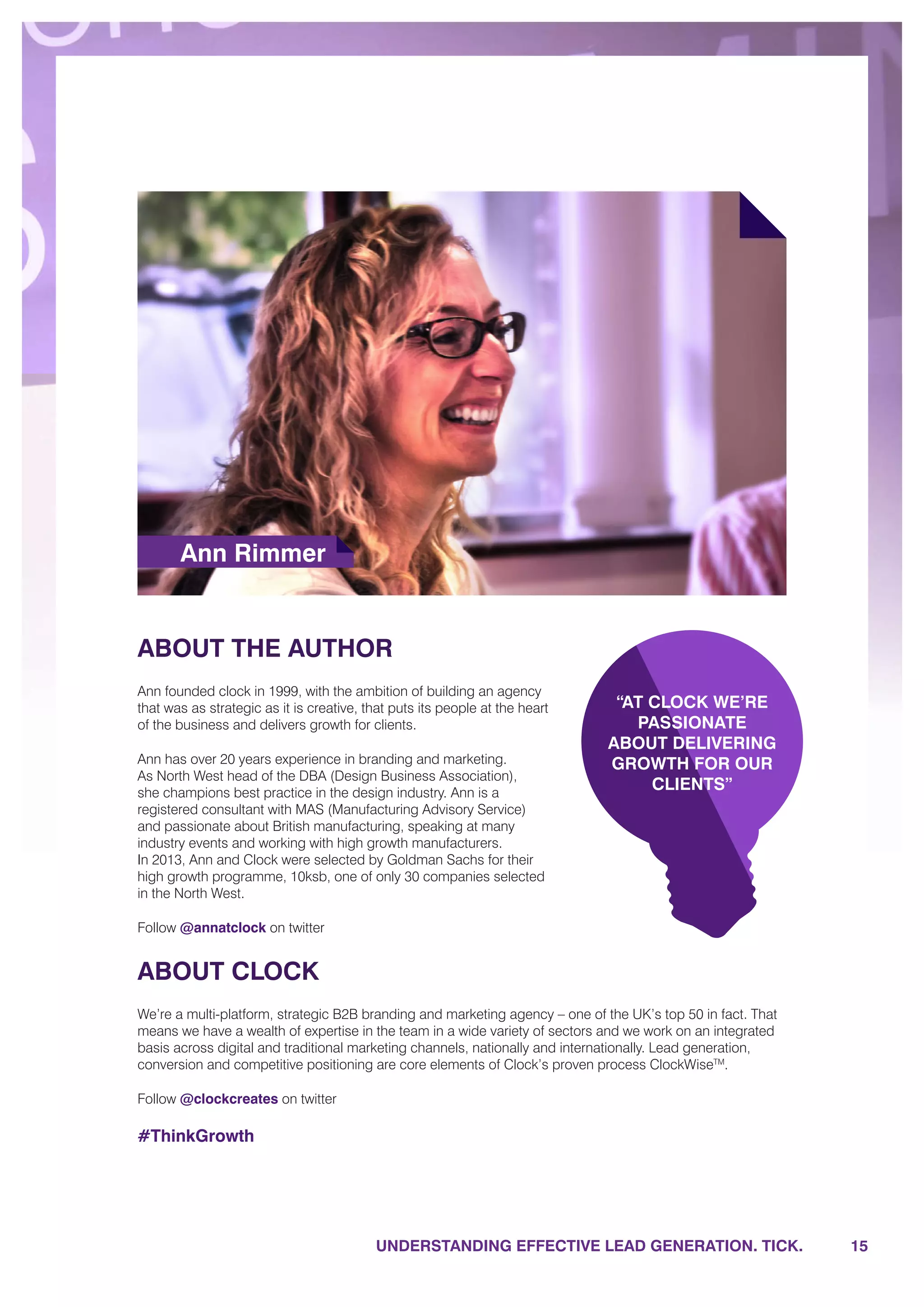 UNDERSTANDING EFFECTIVE LEAD GENERATION. TICK.
ABOUT THE AUTHOR
Ann founded clock in 1999, with the ambition of building an agency
that was as strategic as it is creative, that puts its people at the heart
of the business and delivers growth for clients.
Ann has over 20 years experience in branding and marketing.
As North West head of the DBA (Design Business Association),
she champions best practice in the design industry. Ann is a
registered consultant with MAS (Manufacturing Advisory Service)
and passionate about British manufacturing, speaking at many
industry events and working with high growth manufacturers.
In 2013, Ann and Clock were selected by Goldman Sachs for their
high growth programme, 10ksb, one of only 30 companies selected
in the North West.
Follow @annatclock on twitter
ABOUT CLOCK
We’re a multi-platform, strategic B2B branding and marketing agency – one of the UK’s top 50 in fact. That
means we have a wealth of expertise in the team in a wide variety of sectors and we work on an integrated
basis across digital and traditional marketing channels, nationally and internationally. Lead generation,
conversion and competitive positioning are core elements of Clock’s proven process ClockWiseTM
.
Follow @clockcreates on twitter
#ThinkGrowth
Ann Rimmer
“AT CLOCK WE’RE
PASSIONATE
ABOUT DELIVERING
GROWTH FOR OUR
CLIENTS”
15
 