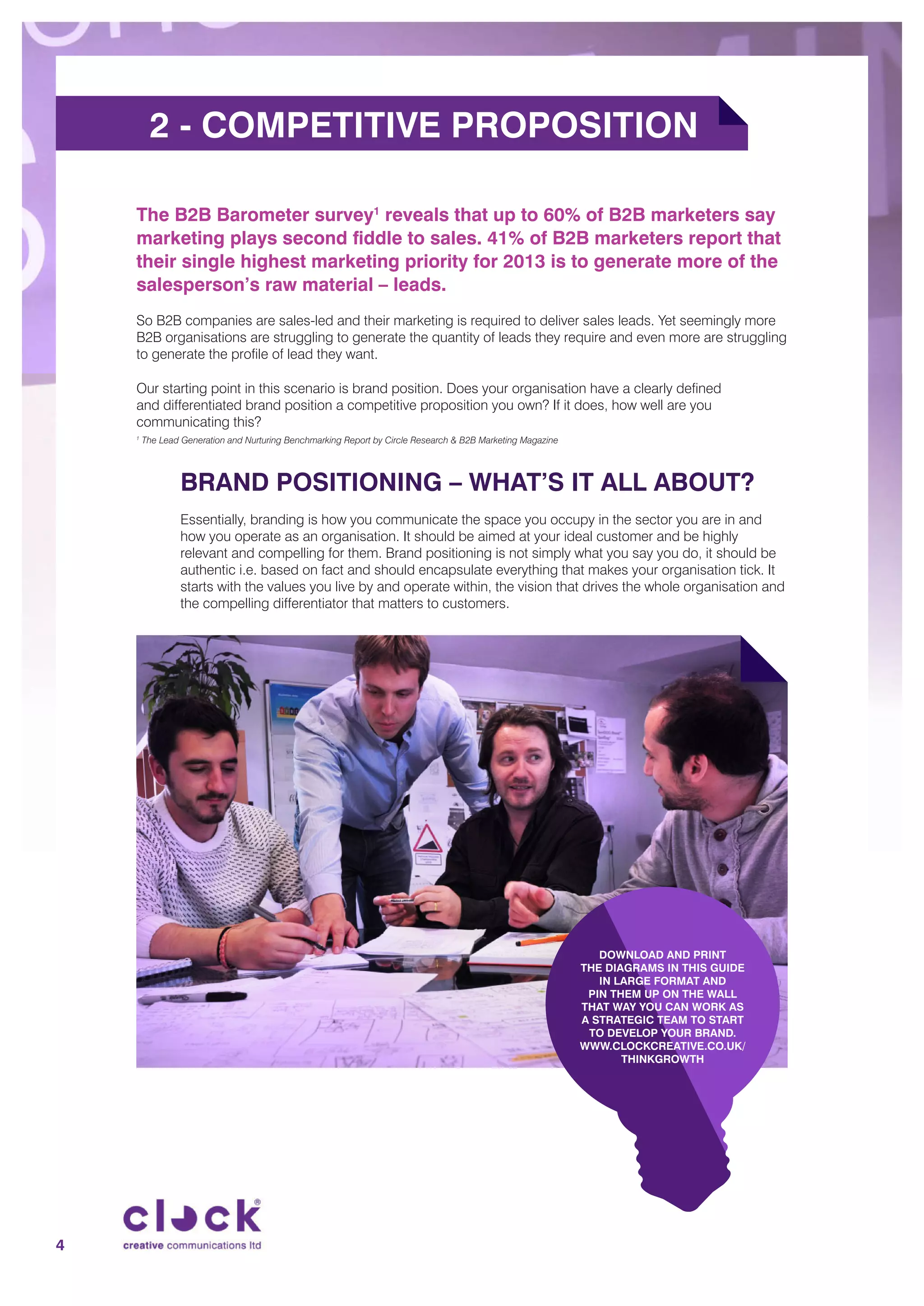 The B2B Barometer survey1
reveals that up to 60% of B2B marketers say
marketing plays second fiddle to sales. 41% of B2B marketers report that
their single highest marketing priority for 2013 is to generate more of the
salesperson’s raw material – leads.
So B2B companies are sales-led and their marketing is required to deliver sales leads. Yet seemingly more
B2B organisations are struggling to generate the quantity of leads they require and even more are struggling
to generate the profile of lead they want.
Our starting point in this scenario is brand position. Does your organisation have a clearly defined
and differentiated brand position a competitive proposition you own? If it does, how well are you
communicating this?
1
The Lead Generation and Nurturing Benchmarking Report by Circle Research & B2B Marketing Magazine
BRAND POSITIONING – WHAT’S IT ALL ABOUT?
Essentially, branding is how you communicate the space you occupy in the sector you are in and
how you operate as an organisation. It should be aimed at your ideal customer and be highly
relevant and compelling for them. Brand positioning is not simply what you say you do, it should be
authentic i.e. based on fact and should encapsulate everything that makes your organisation tick. It
starts with the values you live by and operate within, the vision that drives the whole organisation and
the compelling differentiator that matters to customers.
DOWNLOAD AND PRINT
THE DIAGRAMS IN THIS GUIDE
IN LARGE FORMAT AND
PIN THEM UP ON THE WALL
THAT WAY YOU CAN WORK AS
A STRATEGIC TEAM TO START
TO DEVELOP YOUR BRAND.
WWW.CLOCKCREATIVE.CO.UK/
THINKGROWTH
4
2 - COMPETITIVE PROPOSITION
 