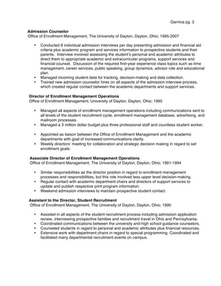 Garnica pg. 2
Admission Counselor
Office of Enrollment Management, The University of Dayton, Dayton, Ohio; 1995-2007
• Conducted 8 individual admission interviews per day presenting admission and financial aid
criteria plus academic program and services information to prospective students and their
parents. Interview involved assessing the studentʼs personal and academic attributes to
direct them to appropriate academic and extracurricular programs, support services and
financial counsel. Discussion of the required first-year experience class topics such as time
management, career services, public speaking, group dynamics, advisor role and educational
plan.
• Managed incoming student data for tracking, decision-making and data collection.
• Trained new admission counselor hires on all aspects of the admission interview process,
which created regular contact between the academic departments and support services.
Director of Enrollment Management Operations
Office of Enrollment Management, University of Dayton, Dayton, Ohio; 1995
• Managed all aspects of enrollment management operations including communications sent to
all levels of the student recruitment cycle, enrollment management database, advertising, and
mailroom processes.
• Managed a 3 million dollar budget plus three professional staff and countless student worker.
• Appointed as liaison between the Office of Enrollment Management and the academic
departments with goal of increased communications clarity.
• Weekly directorsʼ meeting for collaboration and strategic decision making in regard to set
enrollment goals.
Associate Director of Enrollment Management Operations
Office of Enrollment Management, The University of Dayton, Dayton, Ohio; 1991-1994
• Similar responsibilities as the director position in regard to enrollment management
processes and responsibilities, but this role involved less upper level decision-making.
• Regular contact with academic department chairs and directors of support services to
update and publish respective print program information.
• Weekend admission interviews to maintain prospective student contact.
Assistant to the Director, Student Recruitment
Office of Enrollment Management, The University of Dayton, Dayton, Ohio; 1990
• Assisted in all aspects of the student recruitment process including admission application
review, interviewing prospective families and recruitment travel in Ohio and Pennsylvania.
• Coordinated communications between the university and high school guidance counselors.
• Counseled students in regard to personal and academic attributes plus financial resources.
• Extensive work with department chairs in regard to special programming. Coordinated and
facilitated many departmental recruitment events on campus.
 