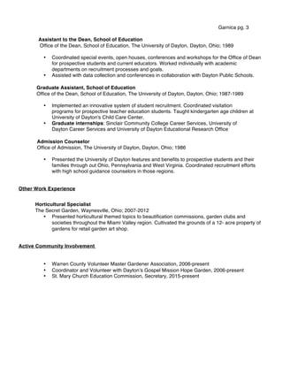 Garnica pg. 3
Assistant to the Dean, School of Education
Office of the Dean, School of Education, The University of Dayton, Dayton, Ohio; 1989
• Coordinated special events, open houses, conferences and workshops for the Office of Dean
for prospective students and current educators. Worked individually with academic
departments on recruitment processes and goals.
• Assisted with data collection and conferences in collaboration with Dayton Public Schools.
Graduate Assistant, School of Education
Office of the Dean, School of Education, The University of Dayton, Dayton, Ohio; 1987-1989
• Implemented an innovative system of student recruitment. Coordinated visitation
programs for prospective teacher education students. Taught kindergarten age children at
University of Dayton's Child Care Center.
• Graduate internships: Sinclair Community College Career Services, University of
Dayton Career Services and University of Dayton Educational Research Office
Admission Counselor
Office of Admission, The University of Dayton, Dayton, Ohio; 1986
• Presented the University of Dayton features and benefits to prospective students and their
families through out Ohio, Pennsylvania and West Virginia. Coordinated recruitment efforts
with high school guidance counselors in those regions.
Other Work Experience
Horticultural Specialist
The Secret Garden, Waynesville, Ohio; 2007-2012
• Presented horticultural themed topics to beautification commissions, garden clubs and
societies throughout the Miami Valley region. Cultivated the grounds of a 12- acre property of
gardens for retail garden art shop.
Active Community Involvement
• Warren County Volunteer Master Gardener Association, 2006-present
• Coordinator and Volunteer with Daytonʼs Gospel Mission Hope Garden, 2006-present
• St. Mary Church Education Commission, Secretary, 2015-present
 