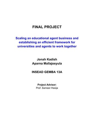 FINAL PROJECT
Scaling an educational agent business and
establishing an efficient framework for
universities and agents to work together
Jonah Kadish
Aparna Mallajosyula
INSEAD GEMBA 13A
Project Advisor:
Prof. Sameer Hasija
	
   	
  
 