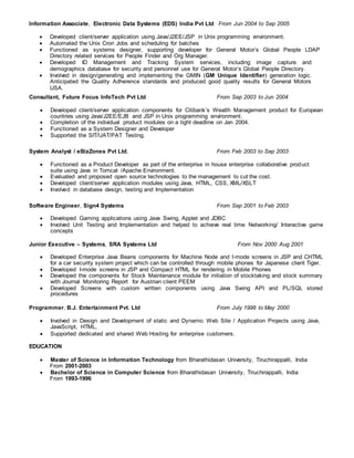 Information Associate, Electronic Data Systems (EDS) India Pvt Ltd From Jun 2004 to Sep 2005
 Developed client/server application using Java/J2EE/JSP in Unix programming environment.
 Automated the Unix Cron Jobs and scheduling for batches
 Functioned as systems designer, supporting developer for General Motor’s Global People LDAP
Directory related services for People Finder and Org Manager.
 Developed ID Management and Tracking System services, including image capture and
demographics database for security and personnel use for General Motor’s Global People Directory.
 Involved in design/generating and implementing the GMIN (GM Unique Identifier) generation logic.
Anticipated the Quality Adherence standards and produced good quality results for General Motors
USA.
Consultant, Future Focus InfoTech Pvt Ltd From Sep 2003 to Jun 2004
 Developed client/server application components for Citibank’s Wealth Management product for European
countries using Java/J2EE/EJB and JSP in Unix programming environment.
 Completion of the individual product modules on a tight deadline on Jan 2004.
 Functioned as a System Designer and Developer
 Supported the SIT/UAT/PAT Testing.
System Analyst / eBizZones Pvt Ltd, From Feb 2003 to Sep 2003
 Functioned as a Product Developer as part of the enterprise in house enterprise collaborative product
suite using Java in Tomcat /Apache Environment.
 Evaluated and proposed open source technologies to the management to cut the cost.
 Developed client/server application modules using Java, HTML, CSS, XML/XSLT
 Involved in database design, testing and Implementation
Software Engineer, Sign4 Systems From Sep 2001 to Feb 2003
 Developed Gaming applications using Java Swing, Applet and JDBC
 Involved Unit Testing and Implementation and helped to achieve real time Networking/ Interactive game
concepts
Junior Executive – Systems, SRA Systems Ltd From Nov 2000 Aug 2001
 Developed Enterprise Java Beans components for Machine Node and I-mode screens in JSP and CHTML
for a car security system project which can be controlled through mobile phones for Japanese client Tiger.
 Developed I-mode screens in JSP and Compact HTML for rendering in Mobile Phones
 Developed the components for Stock Maintenance module for initiation of stocktaking and stock summary
with Journal Monitoring Report for Austrian client PEEM
 Developed Screens with custom written components using Java Swing API and PL/SQL stored
procedures
Programmer, B.J. Entertainment Pvt. Ltd From July 1998 to May 2000
 Involved in Design and Development of static and Dynamic Web Site / Application Projects using Java,
JavaScript, HTML,
 Supported dedicated and shared Web Hosting for enterprise customers.
EDUCATION
 Master of Science in Information Technology from Bharathidasan University, Tiruchirappalli, India
From 2001-2003
 Bachelor of Science in Computer Science from Bharathidasan University, Tiruchirappalli, India
From 1993-1996
 