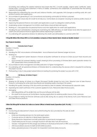 Scrutinising and verifying the salaried Individual documents like KYC, 3 month payslips, original salary certificate, salary
transfer letter, 3 months bank statement in terms of validity, authenticity and credentials on parameters like the earning
capacity (including DBR).
 Responsible for underwriting the cross sell card, balance transfer, card upgrades, limit changes on existing cards, lien card
& branch priority card applications.
 Accountable for generating IC’s for conventional and booking commodity for Al Khair customers.
 Performing credit checks like Em-Credit for Em-Bounce, Central Bank & Complinet checking for external profile checks of
the customers.
 Approving the personal finance and credit card applications as per my delegation credit authority.
 Undertaking vendor management for Al WASL credit history checks & field visits reports.
 Working on J. Star application for personal finance and new application for credit card applications.
 Handling the post administration checking for maintaining the 100% efficiency at credit division level after the approval of
credit card and personal finance applications before dispatching to operation.
 Co-ordinating with operational divisions for delivering the credit card deliverables to customer within TAT.
17Aug’08-25Dec’08 at Noor BPO L.L.C (A subsidiary company of Noor Islamic Bank, Dubai) as Quality Analyst
Key Projects Handled:
Title : Emirates Bank Project
Duration: 2 months
Description :
 Handling the PDC reconciliation of Emirates Bank - Auto & Personal Loan General Ledger Accounts.
 Working on:
o Loan Management System Module in Finnone & Equation Software for all loan & CASA account track records and
status.
o ICCS-connect for outward clearing, inward clearing & return processing of Emirates Bank assets operation division for
PDC presentation status towards loan EMI.
 Accountable for data management and MIS publication to higher management.
 Co-ordinating with all operational Divisions of Emirates Bank for understanding the process which is required for achieving
the project success.
 Participating in day to day project presentations & meeting for achieving the project success with in TAT.
Title : GE Money Al futtaim Project
Duration: 2.5 months
Description :
 Working for GE Money Al futtaim as a Project Processor/ Quality Analyst for Auto Loan, Personal Loan & Sales Finance
Products. Authorising the entire data inputting & loan boarding quality checking in the system.
 Handling the quality checking of the documents provided by sales for salaried, self-employed & corporate cases.
 Appraising the credit worthiness of the customer applied for Auto, Personal & Sales Finance Loans.
 Managing:
o DMS (Read/Write soft Fax & IBM CM) and Finnone Software (LOS & LMS).
o Em-credit for Em-bounce & Central Bank checking applications for external profile checks of the customers.
 Accountable for testing the Finnone Software (LOS & LMS) during dry run period of Ge Money Auto Loan/ Personal Loan
and Sales Finance products.
15Nov’06-09Aug’08 Yes Bank Ltd, India as a Senior Officer in Retail Assets Operation (LAP, PL & BL)
Job Role:
 Conducting pre-disbursement checks and authenticating the docs provided by the sales & credit.
 Handling the:
o Entire loan boarding process into the retail assets system.
o Customer service & collection in Retail Assets Operation.
o Query Resolution Department and MIS publication to branches & management.
o Credit shield process for loan coverage insurance with Max New York Life Insurance.
o Vendors’ management for file storage and retrieval of all physical instruments in FRFC as a custodian.
o ATM reconciliation process for Delhi & NCR offsite locations.
o Salary uploaded process in the system for Corporate Customers Salary Accounts.
 