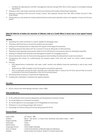 o Handling the disbursement and PDC management services through PDC/ ECS/ SI with support of centralised clearing
department.
 Working on Flex Cube retail/ corporate and Finnone Software (LOS & LMS) of Retail Assets Operation.
 Opening/ scrutinising CASA Accounts: Saving, Current, Term Deposits, Mutual fund, NRI, NRO & Salary Account in Flex
Cube System.
 Participated as a key performer during implementing the retail assets operation policy and migration of loans into finnone
system.
03Nov’05-10Nov’06 at Shelters (An Associate of Citibank), India as a Credit Officer in Home Loan & Loan against Property
Division
Job Role:
 Appraising the credit worthiness of a person applied for Mortgage Loans.
 Checking credit and fraud to ensure the positive loan processed
 Sorting out the discrepancies on daily basis with support of the respective branches.
 Organising personal discussions with the customer in-house & visiting sites at office premises.
 Preparing credit appraisal memorandum sheet for HL & LAP products and payment plans for developer properties.
 Working on Citibank ALPS Software-Loan Management System for mortgages products.
 Recommending the loans for final sanctioning approval and handling the disbursement as per loan products.
 Coordinating with lawyer for understanding the property paper chain and with valuer for current market property
valuation.
 Ensuring:
o Inter-departmental coordination with sales, credit, vendors and different branches pertaining to day-to-day credit
issues.
o Approvals are 100% complete as per the programs and policies approved.
o That co-ordination among the team members and motivated them to reduce the TAT (Turn around Time) & smooth
functioned of end-to-end operations in the unit for loan processed.
 Monitoring timely renewals of credit limits & mitigating risks.
 Analysing risk undertaken in imparted loan against property.
Education
 B.Com. (Hons.) from North Bengal University, India in 2004.
Other Qualifications
 IC-33 certification from Insurance Regulatory and Development Authority of India.
 Six months Diploma in Computer Foundation.
 Six months Diploma in two packages of D.T.P (PageMaker & Corel Draw).
 Proficiency in accounting package Tally 5.4 & 6.3.
 Knowledge of internet surfing and having typing speed 45 W.P.M.
Personal Details
Date of Birth : 24th
March, 1984
Address : Block – 10E, Sector – 4, Pushp Vihar, M.B Road, New Delhi ( India) - 110017
Passport Details : G3091967
Nationality : Indian
Marital Status : Married
Languages Known : Hindi, English & Bengali
Area of Interest : Credit Administration & Risk Management (Banking)
Hobbies : Sports (Indoor & Outdoor), Workout in GYM & Adventures
 