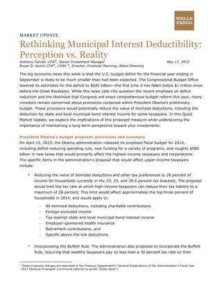 MARKET UPDATE
Rethinking Municipal Interest Deductibility:
Perception vs. Reality
Anthony Tanner, CFA®
, Senior Investment Manager May 17, 2013
Bryan D. Austin CFA®
, CIMA ®
, Director, Financial Planning, Abbot Downing
The big economic news this week is that the U.S. budget deficit for the financial year ending in
September is likely to be much smaller than had been expected. The Congressional Budget Office
lowered its estimates for the deficit to $642 billion—the first time it has fallen below $1 trillion since
before the Great Recession. While this news calls into question the recent emphasis on deficit
reduction and the likelihood that Congress will enact comprehensive budget reform this year, many
investors remain concerned about provisions contained within President Obama’s preliminary
budget. These provisions would potentially reduce the value of itemized deductions, including the
deduction for state and local municipal bond interest income for some taxpayers. In this Quick
Market Update, we explore the implications of this proposed measure while underscoring the
importance of maintaining a long-term perspective toward your investments.
President Obama’s budget proposal: provisions and summary
On April 10, 2013, the Obama administration released its proposed fiscal budget for 2014,
including deficit-reducing spending cuts, new funding for a variety of programs, and roughly $580
billion in new taxes that would primarily affect the highest-income taxpayers and corporations.1
The specific items in the administration’s proposal that would affect upper-income taxpayers
include:
 Reducing the value of itemized deductions and other tax preferences to 28 percent of
income for households currently in the 33, 35, and 39.6 percent tax brackets. The proposal
would limit the tax rate at which high-income taxpayers can reduce their tax liability to a
maximum of 28 percent. This limit would affect approximately the top three percent of
households in 2014, and would apply to:
– All itemized deductions, including charitable contributions
– Foreign-excluded income
– Tax-exempt state and local municipal bond interest income
– Employer-sponsored health insurance
– Retirement contributions; and
– Specific above-the line deductions.
 Incorporating the Buffett Rule. The Administration also proposed to incorporate the Buffett
Rule, requiring that wealthy taxpayers pay no less than a 30 percent tax rate on their
1
These proposed changes are described in the Treasury Department’s “General Explanations of the Administration’s Fiscal Year
2014 Revenue Proposals” (commonly referred to as the “Green Book”).
 