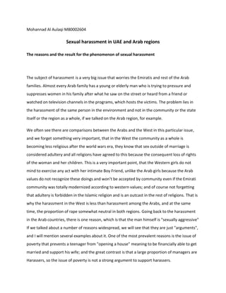 Mohannad Al Aulaqi M80002604
Sexual harassment in UAE and Arab regions
The reasons and the result for the phenomenon of sexual harassment
The subject of harassment is a very big issue that worries the Emiratis and rest of the Arab
families. Almost every Arab family has a young or elderly man who is trying to pressure and
suppresses women in his family after what he saw on the street or heard from a friend or
watched on television channels in the programs, which hosts the victims. The problem lies in
the harassment of the same person in the environment and not in the community or the state
itself or the region as a whole, if we talked on the Arab region, for example.
We often see there are comparisons between the Arabs and the West in this particular issue,
and we forget something very important, that in the West the community as a whole is
becoming less religious after the world wars era, they know that sex outside of marriage is
considered adultery and all religions have agreed to this because the consequent loss of rights
of the woman and her children. This is a very important point, that the Western girls do not
mind to exercise any act with her intimate Boy Friend, unlike the Arab girls because the Arab
values do not recognize these doings and won’t be accepted by community even if the Emirati
community was totally modernized according to western values; and of course not forgetting
that adultery is forbidden in the Islamic religion and is an outcast in the rest of religions. That is
why the harassment in the West is less than harassment among the Arabs, and at the same
time, the proportion of rape somewhat neutral in both regions. Going back to the harassment
in the Arab countries, there is one reason, which is that the man himself is "sexually aggressive"
If we talked about a number of reasons widespread, we will see that they are just "arguments",
and I will mention several examples about it. One of the most prevalent reasons is the issue of
poverty that prevents a teenager from "opening a house" meaning to be financially able to get
married and support his wife; and the great contrast is that a large proportion of managers are
Harassers, so the issue of poverty is not a strong argument to support harassers.
 