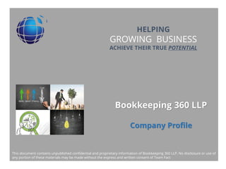 Title Layout
Subtitle
Bookkeeping 360 LLP
Company Profile
HELPING
GROWING BUSINESS
ACHIEVE THEIR TRUE POTENTIAL
This document contains unpublished confidential and proprietary information of Bookkeeping 360 LLP. No disclosure or use of
any portion of these materials may be made without the express and written consent of Team Fact
 