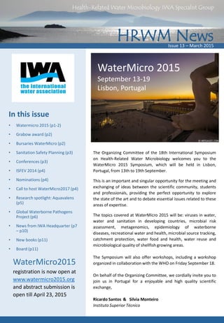 HRWM News
Health-Related Water Microbiology IWA Specialist Group
Issue 13 – March 2015
In this issue
• Watermicro 2015 (p1-2)
• Grabow award (p2)
• Bursaries WaterMicro (p2)
• Sanitation Safety Planning (p3)
• Conferences (p3)
• ISFEV 2014 (p4)
• Nominations (p4)
• Call to host WaterMicro2017 (p4)
• Research spotlight: Aquavalens
(p5)
• Global Waterborne Pathogens
Project (p6)
• News from IWA Headquarter (p7
– p10)
• New books (p11)
• Board (p11)
WaterMicro 2015
September 13-19
Lisbon, Portugal
The Organizing Committee of the 18th International Symposium
on Health-Related Water Microbiology welcomes you to the
WaterMicro 2015 Symposium, which will be held in Lisbon,
Portugal, from 13th to 19th September.
This is an important and singular opportunity for the meeting and
exchanging of ideas between the scientific community, students
and professionals, providing the perfect opportunity to explore
the state of the art and to debate essential issues related to these
areas of expertise.
The topics covered at WaterMicro 2015 will be: viruses in water,
water and sanitation in developing countries, microbial risk
assessment, metagenomics, epidemiology of waterborne
diseases, recreational water and health, microbial source tracking,
catchment protection, water food and health, water reuse and
microbiological quality of shellfish growing areas.
The Symposium will also offer workshops, including a workshop
organized in collaboration with the WHO on Friday September 18.
On behalf of the Organizing Committee, we cordially invite you to
join us in Portugal for a enjoyable and high quality scientific
exchange,
Ricardo Santos & Silvia Monteiro
Instituto Superior Técnico
WaterMicro2015
registration is now open at
www.watermicro2015.org
and abstract submission is
open till April 23, 2015
 