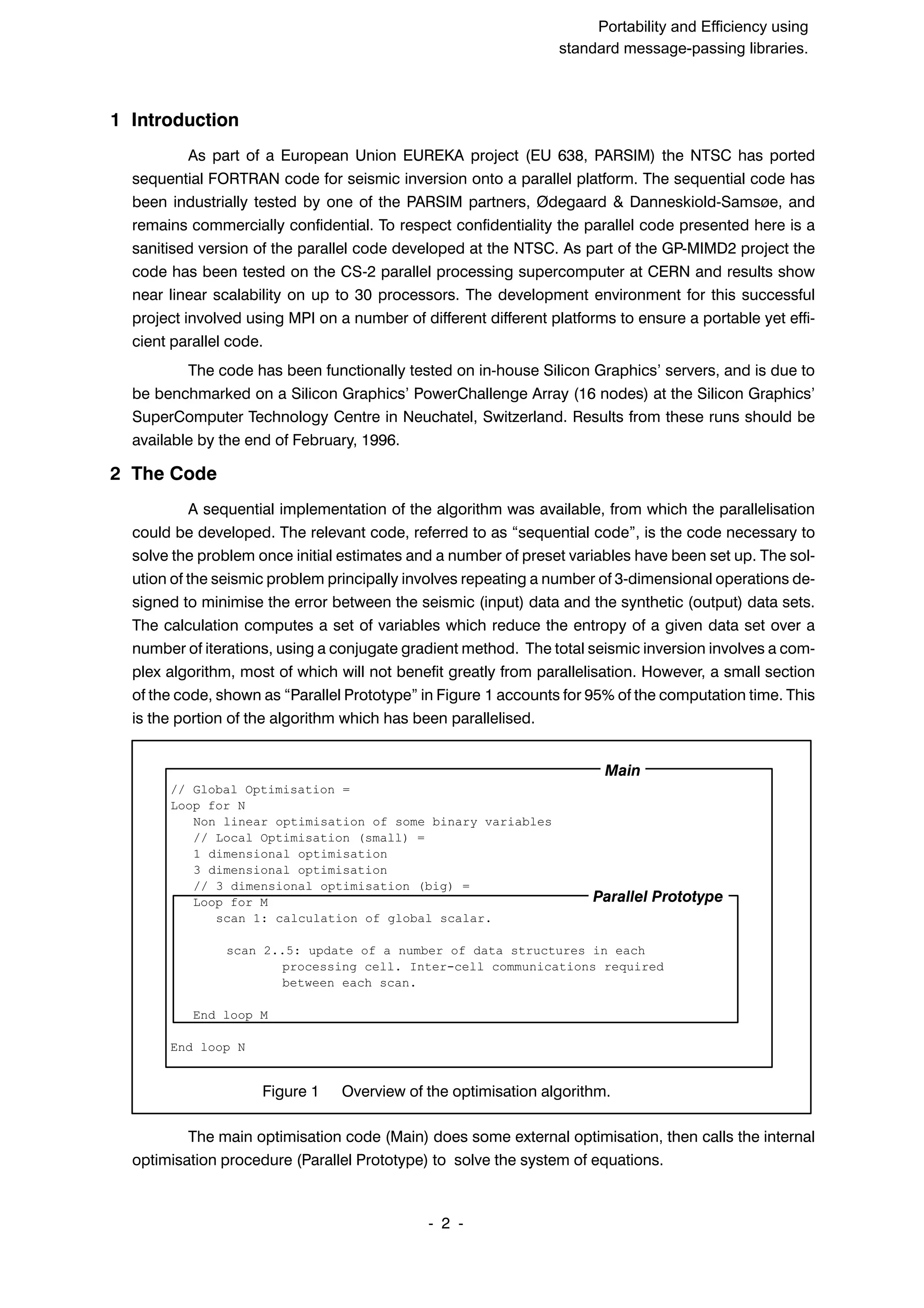 SuperCan2 (Interleaf) Portability and Efficiency using standard message-passing libraries. 2 ĆĆ 1 Introduction As part of a European Union EUREKA project (EU 638, PARSIM) the NTSC has ported sequential FORTRAN code for seismic inversion onto a parallel platform. The sequential code has been industrially tested by one of the PARSIM partners, Ødegaard & DanneskioldĆSamsøe, and remains commercially confidential. To respect confidentiality the parallel code presented here is a sanitised version of the parallel code developed at the NTSC. As part of the GPĆMIMD2 project the code has been tested on the CSĆ2 parallel processing supercomputer at CERN and results show near linear scalability on up to 30 processors. The development environment for this successful project involved using MPI on a number of different different platforms to ensure a portable yet effiĆ cient parallel code. The code has been functionally tested on inĆhouse Silicon Graphics' servers, and is due to be benchmarked on a Silicon Graphics' PowerChallenge Array (16 nodes) at the Silicon Graphics' SuperComputer Technology Centre in Neuchatel, Switzerland. Results from these runs should be available by the end of February, 1996. 2 The Code A sequential implementation of the algorithm was available, from which the parallelisation could be developed. The relevant code, referred to as sequential code", is the code necessary to solve the problem once initial estimates and a number of preset variables have been set up. The solĆ ution of the seismic problem principally involves repeating a number of 3Ćdimensional operations deĆ signed to minimise the error between the seismic (input) data and the synthetic (output) data sets. The calculation computes a set of variables which reduce the entropy of a given data set over a number of iterations, using a conjugate gradient method. The total seismic inversion involves a comĆ plex algorithm, most of which will not benefit greatly from parallelisation. However, a small section of the code, shown as Parallel Prototype" in Figure 1 accounts for 95% of the computation time. This is the portion of the algorithm which has been parallelised. // Global Optimisation = Loop for N Non linear optimisation of some binary variables // Local Optimisation (small) = 1 dimensional optimisation 3 dimensional optimisation // 3 dimensional optimisation (big) = Loop for M scan 1: calculation of global scalar. scan 2..5: update of a number of data structures in each processing cell. Inter-cell communications required between each scan. End loop M End loop N Figure 1 Overview of the optimisation algorithm. Main Parallel Prototype The main optimisation code (Main) does some external optimisation, then calls the internal optimisation procedure (Parallel Prototype) to solve the system of equations. 