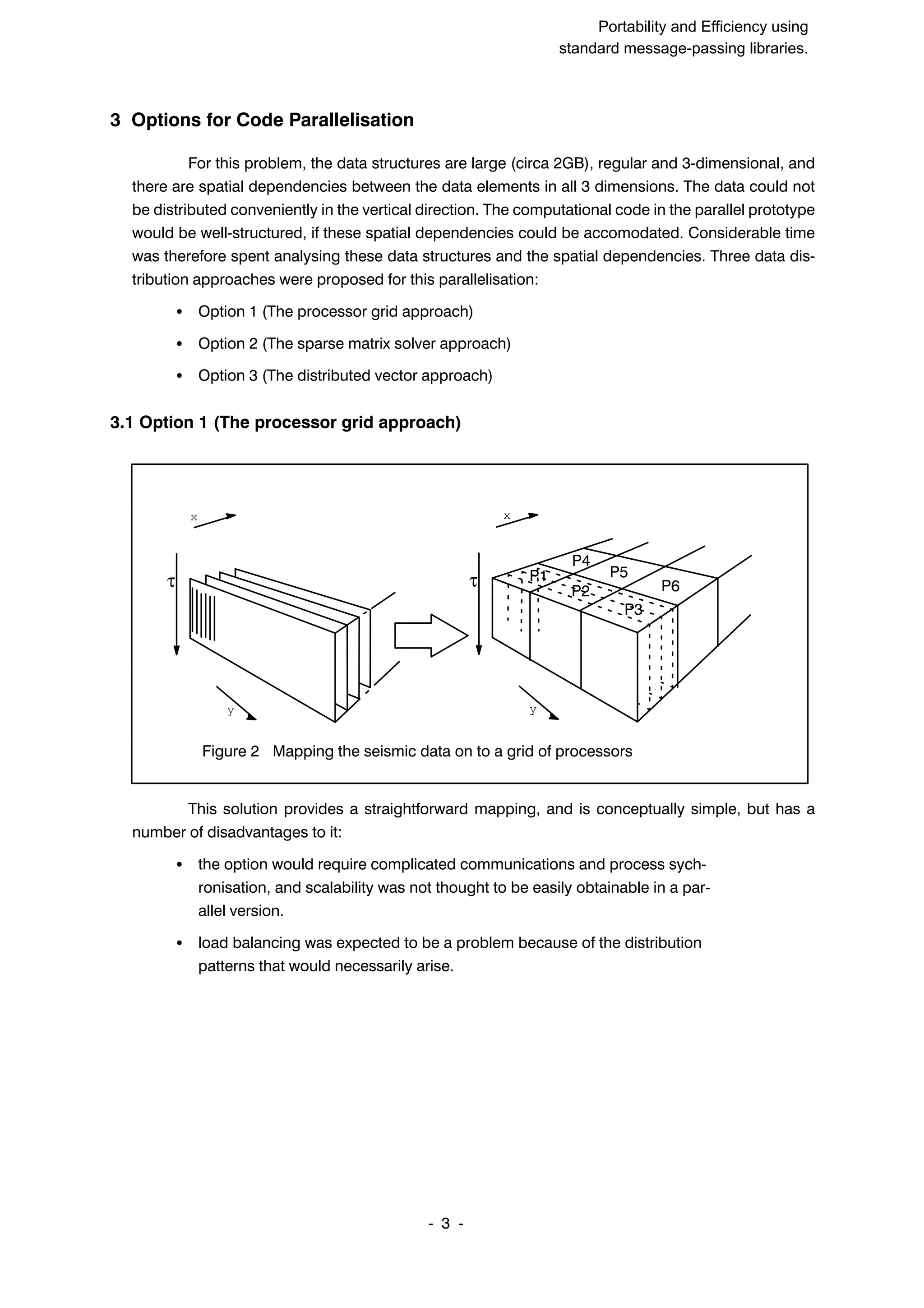 SuperCan2 (Interleaf) Portability and Efficiency using standard message-passing libraries. 3 ĆĆ 3 Options for Code Parallelisation For this problem, the data structures are large (circa 2GB), regular and 3Ćdimensional, and there are spatial dependencies between the data elements in all 3 dimensions. The data could not be distributed conveniently in the vertical direction. The computational code in the parallel prototype would be wellĆstructured, if these spatial dependencies could be accomodated. Considerable time was therefore spent analysing these data structures and the spatial dependencies. Three data disĆ tribution approaches were proposed for this parallelisation: S Option 1 (The processor grid approach) S Option 2 (The sparse matrix solver approach) S Option 3 (The distributed vector approach) 3.1 Option 1 (The processor grid approach) Figure 2 Mapping the seismic data on to a grid of processors τ y x τ y x P1 P2 P3 P4 P5 P6 This solution provides a straightforward mapping, and is conceptually simple, but has a number of disadvantages to it: S the option would require complicated communications and process sychĆ ronisation, and scalability was not thought to be easily obtainable in a parĆ allel version. S load balancing was expected to be a problem because of the distribution patterns that would necessarily arise. 
