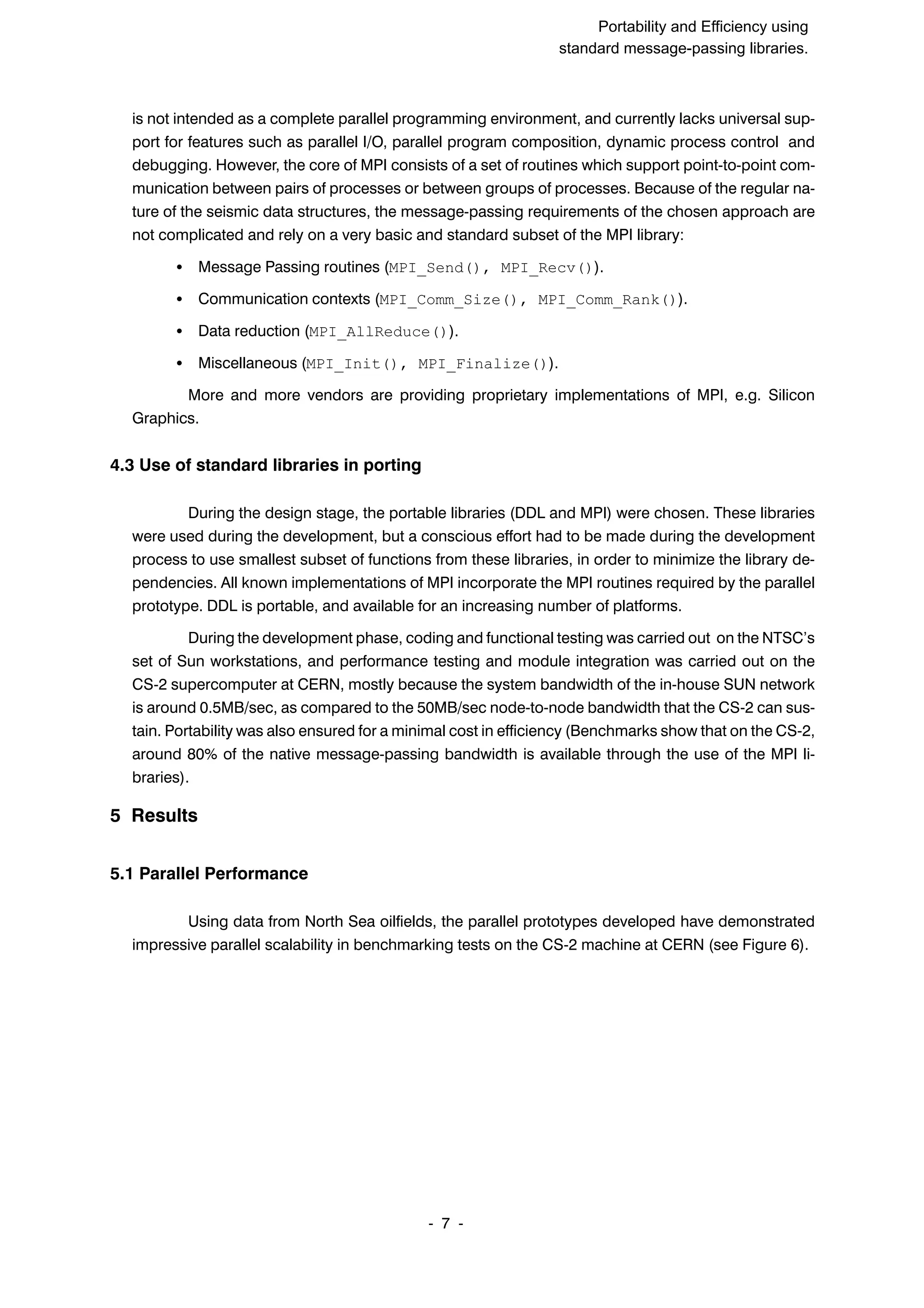 SuperCan2 (Interleaf) Portability and Efficiency using standard message-passing libraries. 7 ĆĆ is not intended as a complete parallel programming environment, and currently lacks universal supĆ port for features such as parallel I/O, parallel program composition, dynamic process control and debugging. However, the core of MPI consists of a set of routines which support pointĆtoĆpoint comĆ munication between pairs of processes or between groups of processes. Because of the regular naĆ ture of the seismic data structures, the messageĆpassing requirements of the chosen approach are not complicated and rely on a very basic and standard subset of the MPI library: S Message Passing routines (MPI_Send(), MPI_Recv()). S Communication contexts (MPI_Comm_Size(), MPI_Comm_Rank()). S Data reduction (MPI_AllReduce()). S Miscellaneous (MPI_Init(), MPI_Finalize()). More and more vendors are providing proprietary implementations of MPI, e.g. Silicon Graphics. 4.3 Use of standard libraries in porting During the design stage, the portable libraries (DDL and MPI) were chosen. These libraries were used during the development, but a conscious effort had to be made during the development process to use smallest subset of functions from these libraries, in order to minimize the library deĆ pendencies. All known implementations of MPI incorporate the MPI routines required by the parallel prototype. DDL is portable, and available for an increasing number of platforms. During the development phase, coding and functional testing was carried out on the NTSC's set of Sun workstations, and performance testing and module integration was carried out on the CSĆ2 supercomputer at CERN, mostly because the system bandwidth of the inĆhouse SUN network is around 0.5MB/sec, as compared to the 50MB/sec nodeĆtoĆnode bandwidth that the CSĆ2 can susĆ tain. Portability was also ensured for a minimal cost in efficiency (Benchmarks show that on the CSĆ2, around 80% of the native messageĆpassing bandwidth is available through the use of the MPI liĆ braries). 5 Results 5.1 Parallel Performance Using data from North Sea oilfields, the parallel prototypes developed have demonstrated impressive parallel scalability in benchmarking tests on the CSĆ2 machine at CERN (see Figure 6). 