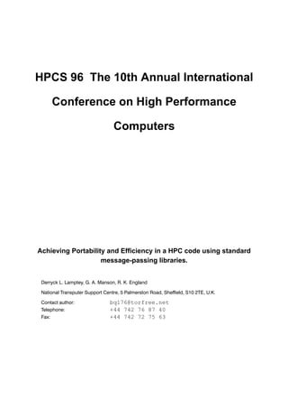 HPCS 96 The 10th Annual International
Conference on High Performance
Computers
Achieving Portability and Efficiency in a HPC code using standard
message-passing libraries.
Derryck L. Lamptey, G. A. Manson, R. K. England
National Transputer Support Centre, 5 Palmerston Road, Sheffield, S10 2TE, U.K.
Contact author: bq176@torfree.net
Telephone: +44 742 76 87 40
Fax: +44 742 72 75 63
 