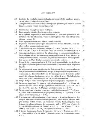 LISTA DE FIGURAS x
2.4 Evolução das condições iniciais indicadas na ﬁgura 2.3 (b): quadrado (preto),
círculo (cinza) e triângulo (cinza claro). 28
2.5 Conﬁgurações localizadas acima da curva podem gerar rotações reversas. Abaixo
da curva somente rotação normal é possível. 30
3.1 Biorreator de produção de tecido biológico. 33
3.2 Representação pictórica do sistema modelo proposto. 33
3.3 Visão superior, esquemática, do nosso sistema. As grandezas geométricas im-
portantes estão desenhadas (a). Variáveis de integração para o cálculo de força
e torque viscosos (b). 34
3.4 Placa superior se deslocando sobre a camada de ﬂuido. 35
3.5 Trajetórias no espaço de fase para três condições iniciais diferentes. Mais de-
talhes podem ser encontrados no texto. 39
3.6 O ângulo φ como uma função de t para ω = 0.2 rad s−1
e b/m = 0.014 s−1
(a),
b/m = 0.008 s−1
(b) e b/m = 0.004 s−1
(c). Em todos os casos temos H = 0.3. 39
3.7 (Na esquerda, temos o tempo de ﬂip adimensional (b/m)tf como uma função
das condições iniciais φ0 para quatro valores diferentes de b/m. O plots se
superpõe completamente. Na direita, a ﬁgura mostra as curvas não colapsadas
de tf versus φ0. Mais detalhes podem ser encontrados no texto. 40
3.8 Tempo de ﬂip tf como uma função de b/m. As descontinuidades são devidas as
passagens do mínimo global através de mínimos locais consecutivos no gráﬁco
de φ(t). 41
3.9 No lado esquerdo temos o gráﬁco log-log do tempo de ﬂip tf , como uma função
de b/m, mostrando o comportamento do tipo lei de potência no regime de baixa
viscosidade. As descontinuidades são devidas as passagens do mínimo global
através de mínimos locais consecutivos no gráﬁco de φ(t). No lado direito
temos esse gráﬁco para uma região de viscosidade muito menor. 41
3.10 Tempo de ﬂip tf como uma função da frequência angular de forçamento ω. 42
3.11 Parâmetro geométrico Hc versus a variável adimensional S −1
= b/mω. Hc
ajustado por uma função do tipo exponencial stretched com C1 = −1.67795 e
C2 = 0.643255 para φ0 = π. O círculo aberto representa Hc = 0.793. 43
3.12 Parâmetro geométrico crítico Hc versus a variável adimensional S −1
= b/mω.
Hc cai de acordo com uma função q-exponencial com q = 1.7 para φ0 = π. O
círculo aberto representa Hc = 0.793. 44
3.13 D versus L para vários valores de b/mω, com φ0 = π. Acima das curvas ﬁca
a região onde as rotações reversas são possíveis. Abaixo delas somente rota-
ções normais podem ocorrer. Da curva mais próxima da origem para a mais
distante, os valores utilizados são equivalentes a Hc = 0.793 com b/mω = 0,
Hc = 0.39065 com b/mω = 0.266667, Hc = 0.19115 com b/mω = 0.7, Hc =
0.09625 com b/mω = 1.4 e Hc = 0.06025 com b/mω = 2.16667. 45
3.14 O ângulo φ como uma função de t para ω = 0.2 rad s−1
. Temos b/m = 0.014
s−1
(linha sólida) e b/m = 0.004 s−1
(linha tracejada). Em todos os casos temos
H = 1. 45
 