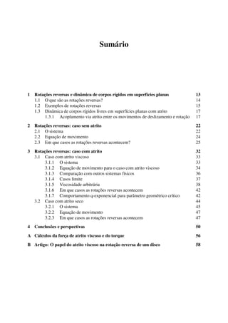 Sumário
1 Rotações reversas e dinâmica de corpos rígidos em superfícies planas 13
1.1 O que são as rotações reversas? 14
1.2 Exemplos de rotações reversas 15
1.3 Dinâmica de corpos rígidos livres em superfícies planas com atrito 17
1.3.1 Acoplamento via atrito entre os movimentos de deslizamento e rotação 17
2 Rotações reversas: caso sem atrito 22
2.1 O sistema 22
2.2 Equação de movimento 24
2.3 Em que casos as rotações reversas acontecem? 25
3 Rotações reversas: caso com atrito 32
3.1 Caso com atrito viscoso 33
3.1.1 O sistema 33
3.1.2 Equação de movimento para o caso com atrito viscoso 34
3.1.3 Comparação com outros sistemas físicos 36
3.1.4 Casos limite 37
3.1.5 Viscosidade arbitrária 38
3.1.6 Em que casos as rotações reversas acontecem 42
3.1.7 Comportamento q-exponencial para parâmetro geométrico crítico 42
3.2 Caso com atrito seco 44
3.2.1 O sistema 45
3.2.2 Equação de movimento 47
3.2.3 Em que casos as rotações reversas acontecem 47
4 Conclusões e perspectivas 50
A Cálculos da força de atrito viscoso e do torque 56
B Artigo: O papel do atrito viscoso na rotação reversa de um disco 58
 