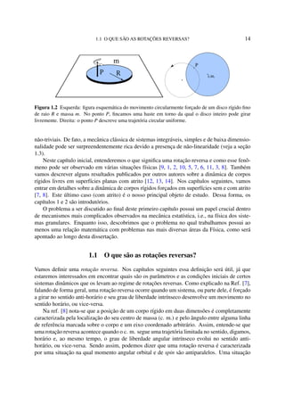 1.1 O QUE SÃO AS ROTAÇÕES REVERSAS? 14
m
c.m.
P
Figura 1.2 Esquerda: ﬁgura esquemática do movimento circularmente forçado de um disco rígido ﬁno
de raio R e massa m. No ponto P, ﬁncamos uma haste em torno da qual o disco inteiro pode girar
livremente. Direita: o ponto P descreve uma trajetória circular uniforme.
não-triviais. De fato, a mecânica clássica de sistemas integráveis, simples e de baixa dimensio-
nalidade pode ser surpreendentemente rica devido a presença de não-linearidade (veja a seção
1.3).
Neste capítulo inicial, entenderemos o que signiﬁca uma rotação reversa e como esse fenô-
meno pode ser observado em várias situações físicas [9, 1, 2, 10, 5, 7, 6, 11, 3, 8]. Também
vamos descrever alguns resultados publicados por outros autores sobre a dinâmica de corpos
rígidos livres em superfícies planas com atrito [12, 13, 14]. Nos capítulos seguintes, vamos
entrar em detalhes sobre a dinâmica de corpos rígidos forçados em superfícies sem e com atrito
[7, 8]. Este último caso (com atrito) é o nosso principal objeto de estudo. Dessa forma, os
capítulos 1 e 2 são introdutórios.
O problema a ser discutido ao ﬁnal deste primeiro capítulo possui um papel crucial dentro
de mecanismos mais complicados observados na mecânica estatística, i.e., na física dos siste-
mas granulares. Enquanto isso, descobrimos que o problema no qual trabalhamos possui ao
menos uma relação matemática com problemas nas mais diversas áreas da Física, como será
apontado ao longo desta dissertação.
1.1 O que são as rotações reversas?
Vamos deﬁnir uma rotação reversa. Nos capítulos seguintes essa deﬁnição será útil, já que
estaremos interessados em encontrar quais são os parâmetros e as condições iniciais de certos
sistemas dinâmicos que os levam ao regime de rotações reversas. Como explicado na Ref. [7],
falando de forma geral, uma rotação reversa ocorre quando um sistema, ou parte dele, é forçado
a girar no sentido anti-horário e seu grau de liberdade intrínseco desenvolve um movimento no
sentido horário, ou vice-versa.
Na ref. [8] nota-se que a posição de um corpo rígido em duas dimensões é completamente
caracterizada pela localização do seu centro de massa (c. m.) e pelo ângulo entre alguma linha
de referência marcada sobre o corpo e um eixo coordenado arbitrário. Assim, entende-se que
uma rotação reversa acontece quando o c. m. segue uma trajetória limitada no sentido, digamos,
horário e, ao mesmo tempo, o grau de liberdade angular intrínseco evolui no sentido anti-
horário, ou vice-versa. Sendo assim, podemos dizer que uma rotação reversa é caracterizada
por uma situação na qual momento angular orbital e de spin são antiparalelos. Uma situação
 