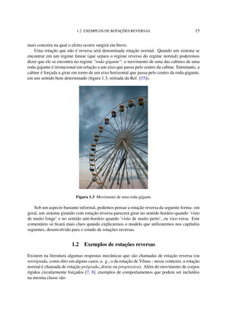 1.2 EXEMPLOS DE ROTAÇÕES REVERSAS 15
mais concreta na qual o efeito ocorre surgirá em breve.
Uma rotação que não é reversa será denominada rotação normal. Quando um sistema se
encontrar em um regime limiar (que separa o regime reverso do regime normal) poderemos
dizer que ele se encontra no regime "roda-gigante": o movimento de uma das cabines de uma
roda-gigante é irrotacional em relação a um eixo que passa pelo centro da cabine. Entretanto, a
cabine é forçada a girar em torno de um eixo horizontal que passa pelo centro da roda-gigante,
em um sentido bem determinado (ﬁgura 1.3, retirada da Ref. [15]).
Figura 1.3 Movimento de uma roda-gigante
Sob um aspecto bastante informal, podemos pensar a rotação reversa da seguinte forma: em
geral, um sistema girando com rotação reversa parecerá girar no sentido horário quando ’visto
de muito longe’ e no sentido anti-horário quando ’visto de muito perto’, ou vice-versa. Este
comentário só ﬁcará mais claro quando explicarmos o modelo que utilizaremos nos capítulos
seguintes, desenvolvido para o estudo de rotações reversas.
1.2 Exemplos de rotações reversas
Existem na literatura algumas respostas mecânicas que são chamadas de rotação reversa (ou
retrógrada, como dito em alguns casos, e. g., o da rotação de Vênus - nesse contexto, a rotação
normal é chamada de rotação prógrada, direta ou progressiva). Além do movimento de corpos
rígidos circularmente forçados [7, 8], exemplos de comportamentos que podem ser incluídos
na mesma classe são:
 