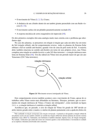 1.2 EXEMPLOS DE ROTAÇÕES REVERSAS 16
• O movimento de Vênus [1, 2, 3] e Urano;
• A dinâmica de um cilindro dentro de um tambor girante preenchido com um ﬂuido vis-
coso [5, 11];
• O movimento caótico de um pêndulo parametricamente excitado [9];
• A resposta mecânica de certos maquinários de impressão [10].
Os dois primeiros exemplos têm uma analogia muito mais estreita com o problema que abor-
damos aqui.
No caso dos planetas, se pensarmos em relação à rotação que cada um deles faz em torno
do Sol (rotação orbital), não há comportamento reverso: todos os planetas do Sistema Solar
orbitam o Sol no sentido anti-horário, quando visto de cima do polo norte do Sol. A maioria
deles também rotaciona no sentido anti-horário em torno de seus próprios eixos, mas Vênus
completa uma rotação no sentido horário a cada 243 dias terrestres – a rotação intrínseca mais
lenta do Sistema Solar [16]. Um dia sideral em Vênus tem um período maior do que um ano
Venusiano (224.7 dias terrestres).
Vênus
rotação intrínseca
rotação orbital
Figura 1.4 Movimento reverso (retrógrado) de Vênus.
Este comportamento reverso também acontece com o movimento de Urano, apesar de os
trabalhos sobre Vênus serem mais difundidos na literatura. Dizemos, portanto, que os movi-
mentos de rotação intrínseca de Vênus e Uranos são retrógrados1
, como mostrado na ﬁgura
1.4, i. e., a rotação intrínseca é contrária a rotação orbital.
Acredita-se que, no passado, o eixo de rotação de Vênus foi girado de 180º devido ao
atrito interno gerado entre o manto e o núcleo do planeta juntamente com a ajuda de efeitos do
1
Não confundir revolução retrógrada com rotação retrógrada. A primeira se dá quando a rotação orbital de
um planeta ocorre em um sentido contrário ao sentido da rotação orbital dos demais planetas do mesmo sistema
planetário (veja a Ref[17]). Entretanto, este fenômeno é também chamado, alguma vezes, de rotação retrógrada.
Na verdade, veriﬁcamos que ainda não existe um consenso quanto a esta nomenclatura e recomenda-se cuidado
ao se explorar a literatura envolvendo estes conceitos.
 