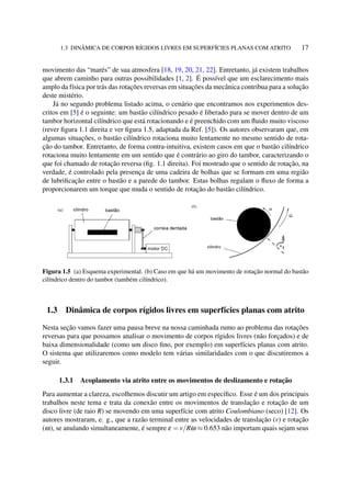 1.3 DINÂMICA DE CORPOS RÍGIDOS LIVRES EM SUPERFÍCIES PLANAS COM ATRITO 17
movimento das “marés” de sua atmosfera [18, 19, 20, 21, 22]. Entretanto, já existem trabalhos
que abrem caminho para outras possibilidades [1, 2]. É possível que um esclarecimento mais
amplo da física por trás das rotações reversas em situações da mecânica contribua para a solução
deste mistério.
Já no segundo problema listado acima, o cenário que encontramos nos experimentos des-
critos em [5] é o seguinte: um bastão cilíndrico pesado é liberado para se mover dentro de um
tambor horizontal cilíndrico que está rotacionando e é preenchido com um ﬂuido muito viscoso
(rever ﬁgura 1.1 direita e ver ﬁgura 1.5, adaptada da Ref. [5]). Os autores observaram que, em
algumas situações, o bastão cilíndrico rotaciona muito lentamente no mesmo sentido de rota-
ção do tambor. Entretanto, de forma contra-intuitiva, existem casos em que o bastão cilíndrico
rotaciona muito lentamente em um sentido que é contrário ao giro do tambor, caracterizando o
que foi chamado de rotação reversa (ﬁg. 1.1 direita). Foi mostrado que o sentido de rotação, na
verdade, é controlado pela presença de uma cadeira de bolhas que se formam em uma região
de lubriﬁcação entre o bastão e a parede do tambor. Estas bolhas regulam o ﬂuxo de forma a
proporcionarem um torque que muda o sentido de rotação do bastão cilíndrico.
Figura 1.5 (a) Esquema experimental. (b) Caso em que há um movimento de rotação normal do bastão
cilíndrico dentro do tambor (também cilíndrico).
1.3 Dinâmica de corpos rígidos livres em superfícies planas com atrito
Nesta seção vamos fazer uma pausa breve na nossa caminhada rumo ao problema das rotações
reversas para que possamos analisar o movimento de corpos rígidos livres (não forçados) e de
baixa dimensionalidade (como um disco ﬁno, por exemplo) em superfícies planas com atrito.
O sistema que utilizaremos como modelo tem várias similaridades com o que discutiremos a
seguir.
1.3.1 Acoplamento via atrito entre os movimentos de deslizamento e rotação
Para aumentar a clareza, escolhemos discutir um artigo em especíﬁco. Esse é um dos principais
trabalhos neste tema e trata da conexão entre os movimentos de translação e rotação de um
disco livre (de raio R) se movendo em uma superfície com atrito Coulombiano (seco) [12]. Os
autores mostraram, e. g., que a razão terminal entre as velocidades de translação (v) e rotação
(ω), se anulando simultaneamente, é sempre ε = v/Rω ≈ 0.653 não importam quais sejam seus
 
