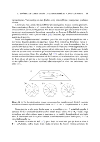 1.3 DINÂMICA DE CORPOS RÍGIDOS LIVRES EM SUPERFÍCIES PLANAS COM ATRITO 18
valores iniciais. Vamos entrar em mais detalhes sobre este problema e os principais resultados
obtidos.
A motivação para a análise deste problema tem sua origem na física de sistemas granulares.
Como ressaltado por Farkas et al., existem diversos mecanismos de dissipação entre dois grãos
sólidos esféricos de um pacote granular. Um desses mecanismos gera uma espécie de acopla-
mento entre um dos graus de liberdade de translação e um dos graus de liberdade de rotação do
grão sólido esférico, como explicado na Ref. [12]. Entretanto, aqui não entraremos em detalhes
quanto a este aspecto.
O que mais importa em nosso contexto é que existe uma relação deste problema com o
movimento de corpos rígidos em superfícies planas. Com o intuito de deixar mais clara a in-
vestigação sobre o acoplamento entre translação e rotação, ao invés de considerar a área de
contato entre duas esferas, os autores consideraram um disco em uma superfície plana horizon-
tal, com velocidades translacional e angular iniciais diferentes de zero. O disco está deitado
sobre um dos seus lados e assume-se que este lado representa toda a área de contato com a mesa
durante o movimento (ﬁgura 1.6, retirada da Ref. [12]). A força de atrito e o torque de atrito
atuando no disco diminuem o movimento de deslizamento e o movimento de rotação (spinning)
do disco até que ele pare de se movimentar. Portanto, torna-se um problema de dinâmica de
corpos rígidos livres (neste caso, um disco) sobre uma superfície plana com atrito (neste caso,
atrito seco).
Figura 1.6 (a) Um disco deslizando e girando em uma superfície plana horizontal. (b)-(d) O campo de
velocidade relativa na superfície de um disco com ε = 0.2, ε = 1 e ε = 5, respectivamente (ε = v/Rω).
Vamos denotar a velocidade do disco por v e seu módulo por v. A velocidade angular é
denotada por ω, o coeﬁciente de atrito cinético entre o disco e a mesa por µ e Fn = mg é a força
normal que age sobre o disco, sendo m sua massa e g o módulo da aceleração da gravidade
local. É conveniente usar ε = v/Rω e também os versores velocidade de translação ev = v/v e
velocidade angular eω.
Os autores calcularam na Ref. [12] que a força de atrito seco que age sobre o disco é
F = −µFnF (ε)ev, onde a função F (ε) é dada em termos das funções elípticas completas do
 
