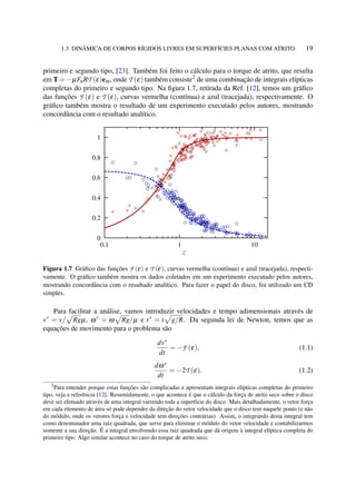 1.3 DINÂMICA DE CORPOS RÍGIDOS LIVRES EM SUPERFÍCIES PLANAS COM ATRITO 19
primeiro e segundo tipo, [23]. Também foi feito o cálculo para o torque de atrito, que resulta
em T = −µFnRT (ε)eω, onde T (ε) também consiste2
de uma combinação de integrais elípticas
completas do primeiro e segundo tipo. Na ﬁgura 1.7, retirada da Ref. [12], temos um gráﬁco
das funções F (ε) e T (ε), curvas vermelha (contínua) e azul (tracejada), respectivamente. O
gráﬁco também mostra o resultado de um experimento executado pelos autores, mostrando
concordância com o resultado analítico.
Figura 1.7 Gráﬁco das funções F (ε) e T (ε), curvas vermelha (contínua) e azul (tracejada), respecti-
vamente. O gráﬁco também mostra os dados coletados em um experimento executado pelos autores,
mostrando concordância com o resultado analítico. Para fazer o papel do disco, foi utilizado um CD
simples.
Para facilitar a análise, vamos introduzir velocidades e tempo adimensionais através de
v∗
= v/ Rgµ, ω∗
= ω Rg/µ e t∗
= t g/R. Da segunda lei de Newton, temos que as
equações de movimento para o problema são
dv∗
dt
= −F (ε), (1.1)
dω∗
dt
= −2T (ε). (1.2)
2
Para entender porque estas funções são complicadas e apresentam integrais elípticas completas do primeiro
tipo, veja a referência [12]. Resumidamente, o que acontece é que o cálculo da força de atrito seco sobre o disco
deve ser efetuado através de uma integral varrendo toda a superfície do disco. Mais detalhadamente, o vetor força
em cada elemento de área só pode depender da direção do vetor velocidade que o disco tem naquele ponto (e não
do módulo, onde os vetores força e velocidade tem direções contrárias). Assim, o integrando desta integral tem
como denominador uma raiz quadrada, que serve para eliminar o módulo do vetor velocidade e contabilizarmos
somente a sua direção. É a integral envolvendo essa raiz quadrada que dá origem à integral elíptica completa do
primeiro tipo. Algo similar acontece no caso do torque de atrito seco.
 