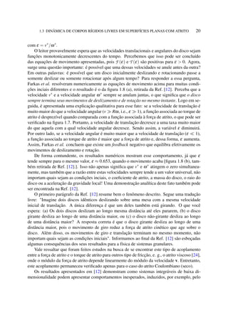 1.3 DINÂMICA DE CORPOS RÍGIDOS LIVRES EM SUPERFÍCIES PLANAS COM ATRITO 20
com ε = v∗
/ω∗
.
O leitor provavelmente espera que as velocidades translacionais e angulares do disco sejam
funções monotonicamente decrescentes do tempo. Percebemos que isso pode ser concluído
das equações de movimento apresentadas, pois F (ε) e T (ε) são positivas para ε > 0. Agora,
surge uma questão importante: é possível que uma dessas velocidades se anule antes da outra?
Em outras palavras: é possível que um disco inicialmente deslizando e rotacionando passe a
somente deslizar ou somente rotacionar após algum tempo? Para responder a essa pergunta,
Farkas et al. resolveram numericamente as equações de movimento acima para muitas condi-
ções inciais diferentes e o resultado é o da ﬁgura 1.8 (a), retirada da Ref. [12]. Perceba que a
velocidade v∗
e a velocidade angular ω∗
sempre se anulam juntas, o que signiﬁca que o disco
sempre termina seus movimentos de deslizamento e de rotação no mesmo instante. Logo em se-
guida, é apresentada uma explicação qualitativa para esse fato: se a velocidade de translação é
muito maior do que a velocidade angular (v Rω, i.e., ε 1), a função associada ao torque de
atrito é desprezível quando comparada com a função associada à força de atrito, o que pode ser
veriﬁcado na ﬁgura 1.7. Portanto, a velocidade de translação decresce a uma taxa muito maior
do que aquela com a qual velocidade angular decresce. Sendo assim, a variável ε diminuirá.
Por outro lado, se a velocidade angular é muito maior que a velocidade de translação (ε 1),
a função associada ao torque de atrito é maior que a força de atrito e, dessa forma, ε aumenta.
Assim, Farkas et al. concluem que existe um feedback negativo que equilibra efetivamente os
movimentos de deslizamento e rotação.
De forma contundente, os resultados numéricos mostram esse comportamento, já que ε
tende sempre para o mesmo valor, ε ≈ 0.653, quando o movimento acaba [ﬁgura 1.8 (b), tam-
bém retirada de Ref. [12].]. Isso não apenas signiﬁca que v∗
e ω∗
atingem o zero simultanea-
mente, mas também que a razão entre estas velocidades sempre tende a um valor universal, não
importam quais sejam as condições inciais, o coeﬁciente de atrito, a massa do disco, o raio do
disco ou a aceleração da gravidade local! Uma demonstração analítica deste fato também pode
ser encontrada na Ref. [12].
O primeiro parágrafo da Ref. [12] resume bem o fenômeno descrito. Segue uma tradução
livre: "Imagine dois discos idênticos deslizando sobre uma mesa com a mesma velocidade
inicial de translação. A única diferença é que um deles também está girando. O que você
espera: (a) Os dois discos deslizam ao longo mesma distância até eles pararem, (b) o disco
girante desliza ao longo de uma distância maior, ou (c) o disco não-girante desliza ao longo
de uma distância maior? A resposta correta é que o disco girante desliza ao longo de uma
distância maior, pois o movimento de giro reduz a força de atrito cinético que age sobre o
disco. Além disso, os movimentos de giro e translação terminam no mesmo momento, não
importam quais sejam as condições iniciais". Informamos ao ﬁnal da Ref. [12] são esboçadas
algumas consequências dos seus resultados para a física de sistemas granulares.
Vale ressaltar que foram feitos estudos na busca de se encontrar este tipo de acoplamento
entre a força de atrito e o torque de atrito para outros tipo de fricção, e. g., o atrito viscoso [24],
onde o módulo da força de atrito depende linearmente do módulo da velocidade v. Entretanto,
este acoplamento permaneceu veriﬁcado apenas para o caso do atrito Coulombiano (seco).
Os resultados apresentados em [12] demonstram como sistemas integráveis de baixa di-
mensionalidade podem apresentar comportamentos inesperados, induzidos, por exemplo, pelo
 