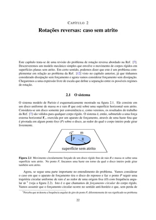 CAPÍTULO 2
Rotações reversas: caso sem atrito
Este capítulo trata-se de uma revisão do problema de rotação reversa abordado na Ref. [7].
Descreveremos um modelo mecânico simples que envolve o movimento de corpos rígidos em
superfícies planas sem atrito. Em certo sentido, podemos dizer que este é um problema com-
plementar em relação ao problema da Ref. [12] visto no capítulo anterior, já que tínhamos
considerado dissipação sem forçamento e agora vamos considerar forçamento sem dissipação.
Chegaremos a uma expressão livre de escala que deﬁne a separação entre os possíveis regimes
de rotação.
2.1 O sistema
O sistema modelo de Parisio é esquematicamente mostrado na ﬁgura 2.1. Ele consiste em
um disco uniforme de massa m e raio R que está sobre uma superfície horizontal sem atrito.
Considera-se um disco somente por conveniência e, como veremos, os resultados do trabalho
da Ref. [7] são válidos para qualquer corpo rígido. O sistema é, então, submetido a uma força
externa horizontal Fc, exercida por um aparato de forçamento, através de uma haste ﬁna que
é pivotada em algum ponto ﬁxo (P) sobre o disco, ao redor do qual o corpo inteiro pode girar
livremente.
m
superfície sem atrito
Figura 2.1 Movimento circularmente forçado de um disco rígido ﬁno de raio R e massa m sobre uma
superfície sem atrito. No ponto P, ﬁncamos uma haste em torno da qual o disco inteiro pode girar
também sem atrito.
Agora, se segue uma parte importante no entendimento do problema. Vamos considerar
o caso em que o aparato de forçamento tira o disco do repouso e faz o ponto P seguir uma
trajetória circular uniforme de raio d ao redor de uma origem ﬁxa (O) com frequência angu-
lar ω 1
(veja a ﬁgura 2.2). Isto é o que chamamos de forçamento circular do corpo rígido.
Vamos assumir que o forçamento circular ocorre no sentido anti-horário e que, sem perda de
1
Perceba que ω denota a frequência angular de giro do ponto P, diferentemente do seu signiﬁcado no problema
22
 