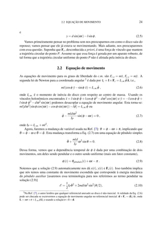 2.2 EQUAÇÃO DE MOVIMENTO 24
e
y = d sin(ωt)−l sinφ. (2.5)
Vamos primeiramente pensar no problema sem nos preocuparmos em como o disco saiu do
repouso; vamos pensar que ele já estava se movimentando. Mais adiante, nos preocuparemos
com essa questão. Suponha que Fc, desconhecida a priori, é uma força de vínculo que mantem
a trajetória circular do ponto P. Assume-se que essa força é gerada por um aparato robusto, de
tal forma que a trajetória circular uniforme do ponto P não é afetada pela inércia do disco.
2.2 Equação de movimento
As equações de movimento para os graus de liberdade do c.m. são Fc,x = m¨x, Fc,y = m¨y. A
segunda lei de Newton para a coordenada angular 2
é dada por τc = l×Fc = Ic.m. ¨φ ˆz, i.e.,
ml(cosφ ¨y−sinφ ¨x) = Ic.m. ¨φ , (2.6)
onde Ic.m. é o momento de inércia do disco com respeito ao centro de massa. Usando os
vínculos holonômicos encontrados ¨x = l sinφ ¨φ +l cosφ ˙φ2
−dω2
cos(ωt) e ¨y = −l cosφ ¨φ +
l sinφ ˙φ2
−dω2
sin(ωt) podemos desacoplar a equação de movimento angular. Esta torna-se:
ml[dω2
(sinφ cos(ωt)−cosφ sin(ωt))−l ¨φ] = Ic.m. ¨φ ou
¨φ −
mldω2
IP
sin(φ −ωt) = 0 , (2.7)
onde IP = Ic.m. +ml2
.
Agora, faremos a mudança de variável usada na Ref. [7]: θ = φ −ωt +π, implicando que
˙θ = ˙φ −ω e ¨θ = ¨φ. Esta mudança transforma a Eq. (2.7) em uma equação de pêndulo simples
¨θ +
mld
IP
ω2
sinθ = 0. (2.8)
Dessa forma, vemos que a dependência temporal de φ é dada por uma combinação de dois
movimentos, um deles sendo pendular e o outro sendo uniforme (mais um fator constante),
φ(t) = θpˆendulo(t)+ωt −π . (2.9)
Notemos que a solução (2.9) automaticamente nos dá x(t), y(t) e Fc(t). Isso também implica
que nós temos uma constante de movimento escondida que corresponde à energia mecânica
do pêndulo auxiliar [usaremos essa terminologia para nos referirmos ao termo pendular na
solução (2.9)]
E =
1
2
IP
˙θ2
+2mdlω2
sin2
(θ/2), (2.10)
2
Na Ref. [7], o autor lembra que qualquer referencial anexado ao disco é não-inercial. A validade da Eq. (2.6)
pode ser checada se escrevermos a equação de movimento angular no referencial inercial: d×Fc = dL/dt, onde
L = mr× ˙r+Ic.m.
˙φ ˆz, e usando a relação r+l = d.
 