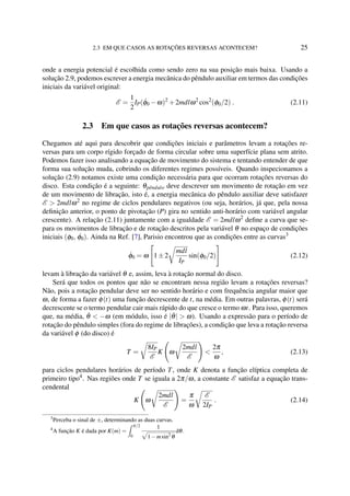2.3 EM QUE CASOS AS ROTAÇÕES REVERSAS ACONTECEM? 25
onde a energia potencial é escolhida como sendo zero na sua posição mais baixa. Usando a
solução 2.9, podemos escrever a energia mecânica do pêndulo auxiliar em termos das condições
iniciais da variável original:
E =
1
2
IP( ˙φ0 −ω)2
+2mdlω2
cos2
(φ0/2) . (2.11)
2.3 Em que casos as rotações reversas acontecem?
Chegamos até aqui para descobrir que condições iniciais e parâmetros levam a rotações re-
versas para um corpo rígido forçado de forma circular sobre uma superfície plana sem atrito.
Podemos fazer isso analisando a equação de movimento do sistema e tentando entender de que
forma sua solução muda, cobrindo os diferentes regimes possíveis. Quando inspecionamos a
solução (2.9) notamos existe uma condição necessária para que ocorram rotações reversas do
disco. Esta condição é a seguinte: θpˆendulo deve descrever um movimento de rotação em vez
de um movimento de libração, isto é, a energia mecânica do pêndulo auxiliar deve satisfazer
E > 2mdlω2
no regime de ciclos pendulares negativos (ou seja, horários, já que, pela nossa
deﬁnição anterior, o ponto de pivotação (P) gira no sentido anti-horário com variável angular
crescente). A relação (2.11) juntamente com a igualdade E = 2mdlω2
deﬁne a curva que se-
para os movimentos de libração e de rotação descritos pela variável θ no espaço de condições
iniciais (φ0, ˙φ0). Ainda na Ref. [7], Parisio encontrou que as condições entre as curvas3
˙φ0 = ω 1±2
mdl
IP
sin(φ0/2) (2.12)
levam à libração da variável θ e, assim, leva à rotação normal do disco.
Será que todos os pontos que não se encontram nessa região levam a rotações reversas?
Não, pois a rotação pendular deve ser no sentido horário e com frequência angular maior que
ω, de forma a fazer φ(t) uma função decrescente de t, na média. Em outras palavras, φ(t) será
decrescente se o termo pendular cair mais rápido do que cresce o termo ωt. Para isso, queremos
que, na média, ˙θ < −ω (em módulo, isso é | ˙θ| > ω). Usando a expressão para o período de
rotação do pêndulo simples (fora do regime de librações), a condição que leva a rotação reversa
da variável φ (do disco) é
T =
8IP
E
K ω
2mdl
E
<
2π
ω
, (2.13)
para ciclos pendulares horários de período T, onde K denota a função elíptica completa de
primeiro tipo4
. Nas regiões onde T se iguala a 2π/ω, a constante E satisfaz a equação trans-
cendental
K ω
2mdl
E
=
π
ω
E
2IP
. (2.14)
3
Perceba o sinal de ±, determinando as duas curvas.
4
A função K é dada por K(m) =
π/2
0
1
1−msin2
θ
dθ.
 