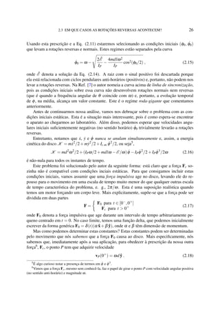 2.3 EM QUE CASOS AS ROTAÇÕES REVERSAS ACONTECEM? 26
Usando esta prescrição e a Eq. (2.11) estaremos selecionando as condições iniciais (φ0, ˙φ0)
que levam a rotações reversas e normais. Estes regimes estão separados pela curva
˙φ0 = ω −
2 ˜E
IP
−
4mdlω2
IP
cos2(φ0/2) , (2.15)
onde ˜E denota a solução da Eq. (2.14). A raiz com o sinal positivo foi descartada porque
ela está relacionada com ciclos pendulares anti-horários (positivos) e, portanto, não podem nos
levar a rotações reversas. Na Ref. [7] o autor nomeia a curva acima de linha de sincronização,
pois as condições iniciais sobre essa curva não desenvolvem rotações normais nem reversas
(que é quando a frequência angular de θ coincide com ω) e, portanto, a evolução temporal
de φ, na média, alcança um valor constante. Este é o regime roda-gigante que comentamos
anteriormente.
Antes de continuarmos nossa análise, vamos nos debruçar sobre o problema com as con-
dições iniciais estáticas. Esta é a situação mais interessante, pois é como espera-se encontrar
o aparato ao chegarmos ao laboratório. Além disso, podemos esperar que velocidades angu-
lares iniciais suﬁcientemente negativas (no sentido horário) ˙φ0 trivialmente levarão a rotações
reversas.
Entretanto, notamos que ˙x, ˙y e ˙φ nunca se anulam simultaneamente e, assim, a energia
cinética do disco K = m˙x2
/2+m˙y2
/2+Ic.m. ˙φ2
/2, ou seja5
,
K = md2
ω2
/2+(IPω/2+mdlω −E /ω) ˙φ −IP ˙φ2
/2+IP ˙φ3
/2ω (2.16)
é não-nula para todos os instantes de tempo.
Este problema foi solucionado pelo autor da seguinte forma: está claro que a força Fc so-
zinha não é compatível com condições inciais estáticas. Para que consigamos incluir estas
condições iniciais, vamos assumir que uma força impulsiva age no disco, levando ele do re-
pouso para o movimento em uma escala de tempo muito menor do que qualquer outras escala
de tempo característica do problema, e. g., 2π/ω. Esta é uma suposição realística quando
temos um motor forçando um corpo leve. Mais explicitamente, supõe-se que a força pode ser
dividida em duas partes
F =
F0 para t ∈ [0−
,0+
]
Fc para t > 0+ (2.17)
onde F0 denota a força impulsiva que age durante um intervalo de tempo arbitrariamente pe-
queno centrado em t = 0. No caso limite, temos uma função delta, que podemos inicialmente
escrever da forma genérica F0 = δ(t)(α ˆx+β ˆy), onde α e β têm dimensão de momentum.
Mas como podemos determinar estas constantes? Estas constantes podem ser determinadas
pelo movimento que nós sabemos que a força F0 causa ao disco. Mais especiﬁcamente, nós
sabemos que, imediatamente após a sua aplicação, para obedecer à prescrição da nossa outra
força6
, Fc, o ponto P tem que adquirir velocidade
vP(0+
) = ωd ˆy . (2.18)
5
É algo curioso notar a presença de termos em ˙φ e ˙φ3
.
6
Vimos que a força Fc, mesmo sem conhecê-la, faz o papel de girar o ponto P com velocidade angular positiva
(no sentido anti-horário) e magnitude ω.
 
