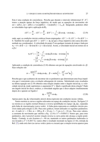 2.3 EM QUE CASOS AS ROTAÇÕES REVERSAS ACONTECEM? 27
Esta é uma condição de consistência. Perceba que durante o intervalo inﬁnitesimal [0−
,0+
]
temos a atuação apenas da força impulsiva, de modo que as equações de movimento são
m¨x = αδ(t), m¨y = βδ(t) e l cosφβδ(t) − l sinφαδ(t) = Ic.m. ¨φ. Integrando, podemos obter
as velocidades logo após a aplicação de F0
˙x(0+
) =
α
m
, ˙y(0+
) =
β
m
, ˙φ(0+
) =
l
Ic.m.
(β cosφ0 −α sinφ0) , (2.19)
onde, aqui, as condições iniciais estáticas foram empregadas: ˙x(0−
) = 0, ˙y(0−
) = 0 e ˙φ(0−
) =
0. Também foi usado que φ(0−
) = φ(0+
) = φ0 (já que a força impulsiva não causa desconti-
nuidade nas coordenadas). A velocidade do ponto P em qualquer instante de tempo é dada por
vP = ˙r+ ˙φl ˆφ = (˙x−l ˙φ sinφ) ˆx+(˙y+l ˙φ cosφ) ˆy. Assim, a velocidade inicial em termos de α
e β é
vP(0+
) =
α
m
−
l2
Ic.m.
sinφ0(β cosφ0 −α sinφ0) ˆx
+
β
m
+
l2
Ic.m.
cosφ0(β cosφ0 −α sinφ0) ˆy .
Aplicando a condição de consistência (2.18) obtemos um par de equações envolvendo α e β.
Suas soluções são
α =
ωdm2l2
IP
sinφ0 cosφ0 , β = mdω 1−
ml2
IP
cos2
φ0 .
Perceba que o que acabamos de encontrar são os parâmetros que determinam uma força impul-
siva que é consistente com a evolução subsequente do sistema. Substituindo estes resultados
na última equação em (2.19) obtemos uma relação simples entre o ângulo inicial φ0 e a velo-
cidade inicial ˙φ0 (onde suprimimos o argumento 0+
). Qual o signiﬁcado desta relação? Dado
um ângulo inicial do disco, estático, a velocidade angular que o disco adquire imediatamente
depois de o aparato ser ligado é
˙φ0 =
mdlω
IP
cosφ0 . (2.20)
Apenas pares (φ0, ˙φ0) relacionados através desta expressão são condições inciais válidas.
Vamos mostrar as curvas e regiões relevantes no espaço de condições iniciais. Na ﬁgura 2.3
(a) mostra-se as regiões normal (branca) e reversa (pontilhada) no espaço (φ0, ˙φ0), separadas
pela linha de sincronização (curva verde). A linha preta representa as condições iniciais pos-
síveis dadas pela relação (2.20). Para estes gráﬁcos, foram utilizados os seguintes parâmetros:
ω = 6 rad/s (ν ∼ 1 Hz), m = 100 g, R = 10 cm, l = 7 cm e d = 10 cm. Para estes valores,
a constante de movimento que satisfaz a Eq. (2.14) é ˜E ≈ 0.0543 J. Vemos que, para estes
parâmetros, não é possível ocorrer rotação reversa (a curva preta não alcança a região ponti-
lhada). Contudo, se nós ﬁxarmos d = 40 cm, mantendo os outros parâmetros inalterados (e
nos levando a ˜E ≈ 0.2017 J), vamos obter o resultado mostrado na ﬁgura 2.3 (b), retirada da
Ref. [7], onde está claro (as curvas verde e preta se cruzam) que a rotação reversa aparece para
 