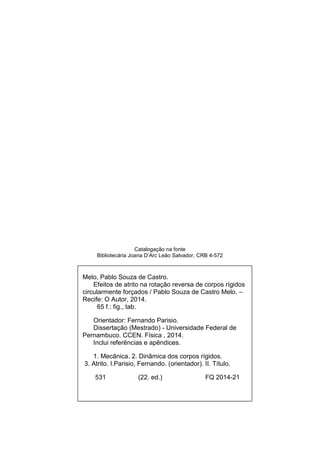 Catalogação na fonte
Bibliotecária Joana D’Arc Leão Salvador, CRB 4-572
Melo, Pablo Souza de Castro.
Efeitos de atrito na rotação reversa de corpos rígidos
circularmente forçados / Pablo Souza de Castro Melo. –
Recife: O Autor, 2014.
65 f.: fig., tab.
Orientador: Fernando Parisio.
Dissertação (Mestrado) - Universidade Federal de
Pernambuco. CCEN. Física , 2014.
Inclui referências e apêndices.
1. Mecânica. 2. Dinâmica dos corpos rígidos.
3. Atrito. I.Parisio, Fernando. (orientador). II. Título.
531 (22. ed.) FQ 2014-21
 