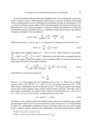 2.3 EM QUE CASOS AS ROTAÇÕES REVERSAS ACONTECEM? 29
É possível estabelecer de uma forma mais detalhada quais são as conﬁgurações iniciais que
levam a rotações reversas. Primeiramente, notamos que a o intervalo de ângulos iniciais que
levam a comportamento reverso é delimitado por interseções da linha de sincronização (2.15)
e a curva de condições iniciais válidas (2.20). Estes dois ângulos de fronteira do intervalo são
denotados por π ± φB, onde φB, portanto, é o máximo de ângulo que podemos nos afastar de
π mantendo possíveis as rotações reversas (e o subíndice B representa boundary, que signiﬁca
“fronteira” em Inglês)7
. Eles são dados por
cos2
(π ±φB) =
I2
P
(mdlω)2
2 ˜E
IP
−
2mdlω2
IP
−ω2
. (2.21)
Tendo em vista que 0 ≤ cos2
(π ±φB) ≤ 1, se quisermos ver rotações reversas, devemos ter
2mdl +IP <
2 ˜E
ω2
<
1
IP
(IP +mdl)2
, (2.22)
onde aparece uma condição imposta a ˜E = ˜E (m,d,l,IP,ω). Vamos analisar os casos limite:
2 ˜E
ω2
= 2mdl + IP e
2 ˜E
ω2
=
1
IP
(IP + mdl)2
. Substituindo estas expressões na equação transcen-
dental (2.14) pode-se obter duas relações. Como ressaltado na Ref. [7], somente uma delas tem
uma solução não-trivial. Esta relação é dada por
K
2
√
H
H2 +2H +cos2 φB
=
π
2H
H2 +2H +cos2 φB (2.23)
onde deﬁnimos o parâmetro geométrico8
H =
IP
mdl
. (2.24)
Para φB = 0, o único ângulo que leva à dinâmica reversa é φ0 = π. Neste caso, a equação
acima se reduz a K(2
√
H/(H + 1)) = π(H + 1)/2H, cuja solução não-trivial é ˜H = 0.793.
Dessa forma, conﬁgurações iniciais obedecendo IP/mdl = ˜H, separam regiões onde rotação
reversa pode ocorrer daquelas onde somente rotação normal é possível. Note que, como a
massa pode ser eliminada, esta relação envolve somente as escalas relativas D = d/R ∈ (0,∞)
e L = l/R ∈ (0,1) e, no caso do disco, a relação pode ser escrita como
D = 0.631L−1
+1.261L . (2.25)
Chegamos a uma conclusão curiosa. O resultado acima é universal, no sentido de que é válido
para quaisquer valores de m e ω, e não depende das escalas absolutas R, l e d. Como indicado
na ﬁgura 2.5, conﬁgurações geométricas iniciais localizadas abaixo da curva (2.25) sempre
levam a rotações normais, enquanto que conﬁgurações acima dela podem permitir rotações
7
Na Ref. [7] usa-se φ
(b)
0 ao invés de π ±φB
8
Na Ref. [7] usa-se σ, que se relaciona com H através de
σ
2
=
1
H
.
 