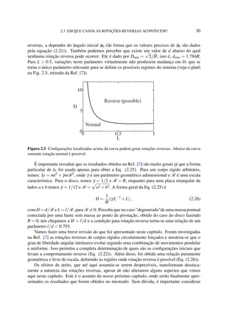 2.3 EM QUE CASOS AS ROTAÇÕES REVERSAS ACONTECEM? 30
reversas, a depender do ângulo inicial φ0 (de forma que os valores precisos de φ0 são dados
pela equação (2.21)). Também podemos perceber que existe um valor de d abaixo do qual
nenhuma rotação reversa pode ocorrer. Ele é dado por Dmin =
√
2/ ˜H, isto é, dmin = 1.784R.
Para L > 0.5, variações neste parâmetro virtualmente não produzem mudança em D, que se
torna o único parâmetro relevante para se deﬁnir os possíveis regimes do sistema (veja o platô
na Fig. 2.5, retirada da Ref. [7]).
Figura 2.5 Conﬁgurações localizadas acima da curva podem gerar rotações reversas. Abaixo da curva
somente rotação normal é possível.
É importante ressaltar que os resultados obtidos na Ref. [7] são muito gerais já que a forma
particular de IP foi usada apenas para obter a Eq. (2.25). Para um corpo rígido arbitrário,
temos: IP = ml2
+γmR2
, onde γ é um parâmetro geométrico adimensional e R é uma escala
característica. Para o disco, temos γ = 1/2 e R = R, enquanto para uma placa retangular de
lados a e b temos γ = 1/12 e R = a2 +b2. A forma geral da Eq. (2.25) é
D =
1
˜H
(γ L−1
+L) , (2.26)
com D = d/R e L = l/R, para R = 0. Perceba que no caso "degenerado"de uma massa pontual
conectada por uma haste sem massa ao ponto de pivotação, obtido do caso do disco fazendo
R = 0, nós chegamos a H = l/d e a condição para rotação reversa torna-se uma relação de um
parâmetro l/d < 0.793.
Vamos fazer uma breve revisão do que foi apresentado neste capítulo. Foram investigadas
na Ref. [7] as rotações reversas de corpos rígidos circularmente forçados e mostrou-se que o
grau de liberdade angular intrínseco evolui segundo uma combinação de movimentos pendular
e uniforme. Isso permitiu a completa determinação de quais são as conﬁgurações iniciais que
levam a comportamento reverso (Eq. (2.22)). Além disso, foi obtida uma relação puramente
geométrica e livre de escala, deﬁnindo as regiões onde rotação reversa é possível (Eq. (2.26)).
Os efeitos de atrito, que até aqui assumiu-se serem desprezíveis, transformam drastica-
mente a natureza das rotações reversas, apesar de não alterarem alguns aspectos que vimos
aqui neste capítulo. Este é o assunto do nosso próximo capítulo, onde serão ﬁnalmente apre-
sentados os resultados que foram obtidos no mestrado. Sem dúvida, é importante considerar
 