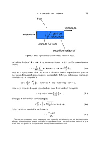 3.1 CASO COM ATRITO VISCOSO 35
camada de fluido
velocidade
espessura
área
perfil de
velocidades
superfície horizontal
Figura 3.4 Placa superior se deslocando sobre a camada de ﬂuido.
irrotacional do disco2
: F = −b˙r. A força em cada elemento de área também proporciona um
torque:
T = −
b
πR2
disco
s× ˙s ρdαdρ = −br× ˙r−
bR2
2
˙φ ˆz , (3.4)
onde φ é o ângulo entre o vetor l e o eixo-x, e ˆz é o vetor unitário perpendicular ao plano de
movimento. Introduzindo estas expressões na segunda lei de Newton e eliminando os graus de
liberdade do c. m. chegamos a
IP ¨φ +b l2
+
R2
2
˙φ −mdlω2
sin(φ −ωt)−bdlω cos(φ −ωt) = 0 ,
onde IP é o momento de inércia com relação ao ponto de pivotação P. Escrevendo
θ = φ −ωt +arctan
b
mω
+π , (3.5)
a equação de movimento é simpliﬁcada para
S
¨θ
ω2
+
˙θ
ω
+
√
S 2 +1
H
sinθ +1 = 0 , (3.6)
onde o parâmetro geométrico, que é dado por
H =
L2 +1/2
DL
, (3.7)
2
Perceba que necessitamos efetuar uma integral sobre a superfície do corpo rígido para que possamos calcular
a força e, subsequentemente, o torque totais sobre o objeto. Dessa forma, é preciso determinar sua forma, e. g., a
de um disco. No apêndice A pode-se encontrar mais detalhes sobre estes cálculos.
 