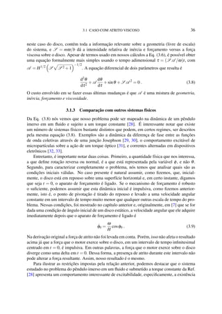 3.1 CASO COM ATRITO VISCOSO 36
neste caso do disco, contém toda a informação relevante sobre a geometria (livre de escala)
do sistema, e S = mω/b dá a intensidade relativa de inércia e forçamento versus a força
viscosa sobre o disco. Apesar de termos usado em nossos cálculos a Eq. (3.6), é possível obter
uma equação formalmente mais simples usando o tempo adimensional τ = (S A /ω)t, com
A = H1/2
S S 2 +1
−1/2
. A equação diferencial de dois parâmetros que resulta é
d2θ
dτ2
+A
dθ
dτ
+sinθ +S A 2
= 0 . (3.8)
O custo envolvido em se fazer essas últimas mudanças é que A é uma mistura de geometria,
inércia, forçamento e viscosidade.
3.1.3 Comparação com outros sistemas físicos
Da Eq. (3.8) nós vemos que nosso problema pode ser mapeado na dinâmica de um pêndulo
imerso em um ﬂuido e sujeito a um torque constante [28]. É interessante notar que existe
um número de sistemas físicos bastante distintos que podem, em certos regimes, ser descritos
pela mesma equação (3.8). Exemplos são a dinâmica da diferença de fase entre as funções
de onda coletivas através de uma junção Josephson [29, 30], o comportamento excitável de
micropartículas sobre a ação de um torque óptico [31], e correntes alternadas em dispositivos
eletrônicos [32, 33].
Entretanto, é importante notar duas coisas. Primeiro, a quantidade física que nos interessa,
a que deﬁne rotação reversa ou normal, é a que está representada pela variável φ, e não θ.
Segundo, para caracterizar completamente o problema, nós temos que analisar quais são as
condições iniciais válidas. No caso presente é natural assumir, como ﬁzemos, que, inicial-
mente, o disco está em repouso sobre uma superfície horizontal e, em certo instante, digamos
que seja t = 0, o aparato de forçamento é ligado. Se o mecanismo de forçamento é robusto
o suﬁciente, podemos assumir que esta dinâmica inicial é impulsiva, como ﬁzemos anterior-
mente, isto é, o ponto de pivotação é tirado do repouso e levado a uma velocidade angular
constante em um intervalo de tempo muito menor que qualquer outras escala de tempo do pro-
blema. Nessas condições, foi mostrado no capítulo anterior e, originalmente, em [7] que se for
dada uma condição de ângulo inicial de um disco estático, a velocidade angular que ele adquire
imediatamente depois que o aparato de forçamento é ligado é
˙φ0 =
ω
H
cosφ0 . (3.9)
Na derivação original a força de atrito não foi levada em conta. Porém, isso não afeta o resultado
acima já que a força que o motor exerce sobre o disco, em um intervalo de tempo inﬁnitesimal
centrado em t = 0, é impulsiva. Em outras palavras, a força que o motor exerce sobre o disco
diverge como uma delta em t = 0. Dessa forma, a presença de atrito durante este intervalo não
pode alterar a força resultante. Assim, nosso resultado é o mesmo.
Para ilustrar as restrições impostas pela relação anterior, podemos destacar que o sistema
estudado no problema do pêndulo imerso em um ﬂuido e submetido a torque constante da Ref.
[28] apresenta um comportamento interessante de excitabilidade, especiﬁcamente, a existência
 